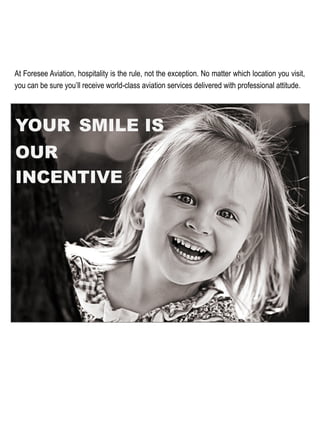 YOUR SMILE IS
OUR
INCENTIVE
At Foresee Aviation, hospitality is the rule, not the exception. No matter which location you visit,
you can be sure you’ll receive world-class aviation services delivered with professional attitude. 	
  
 