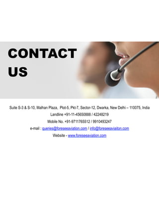 CONTACT
US
Suite S-3 & S-10, Malhan Plaza, Plot-5, Pkt-7, Sector-12, Dwarka, New Delhi – 110075, India
Landline +91-11-45650888 / 42248219
Mobile No. +91-9711765512 / 9910493247
e-mail : queries@foreseeaviation.com / info@foreseeaviaiton.com
Website - www.foreseeaviation.com
 