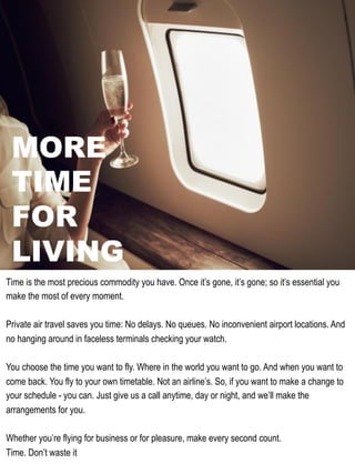 MORE
TIME
FOR
LIVING
Time is the most precious commodity you have. Once it’s gone, it’s gone; so it’s essential you
make the most of every moment.
Private air travel saves you time: No delays. No queues. No inconvenient airport locations. And
no hanging around in faceless terminals checking your watch.
You choose the time you want to fly. Where in the world you want to go. And when you want to
come back. You fly to your own timetable. Not an airline’s. So, if you want to make a change to
your schedule - you can. Just give us a call anytime, day or night, and we’ll make the
arrangements for you.
Whether you’re flying for business or for pleasure, make every second count.
Time. Don’t waste it
 