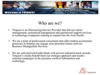 Who are we?
• Triquest is an Outsourcing Service Provider that delivers talent
management, outsourced management and operational support services
to technology companies seeking to expand into the Asia Pacific.
• We are a team of professional consultants that offer market acceleration
processes in helping you engage your potential clients with out
Business Management Services.
• We are self-motivated individuals with proven industrial track records,
Triquest’s clients benefit from our strategic approach and results-
oriented campaigns in the dynamic world of information and
technology.
 