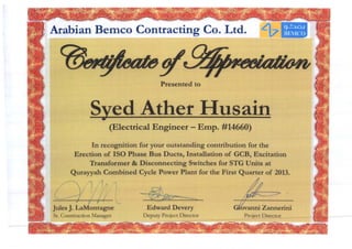 Arabian Bemco Contracting Co. Ltd.
-------'
Presented to
Syed Ather IIusain•
(Electrical Engineer - Emp. #14660)
In recognition for your outstanding contribution for the
Erection of ISO Phase Bus Ducts, Installation of GCB, Excitation
Transformer & Disconnecting Switches for STG Units at
Qurayyah Combined Cycle Power Plant for the First Quarter of 2013.
)/ l / 1~ I iiflB- j I,' I - . ..
~______.... ___-,:__-,_-'"_ '--- __~ 232----:-=::---
Jules J. LaMontagne
Sr. Construction Manager
Edward Devery
Deputy Project Director
bvanni Zannerini
Project Director
I
l
I
 
