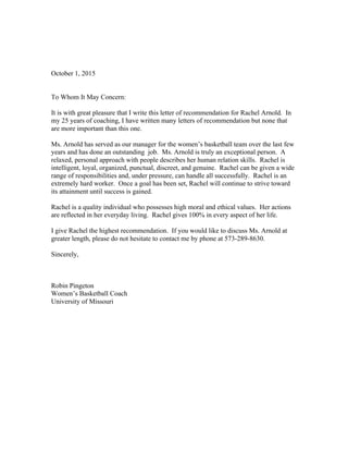 October 1, 2015
To Whom It May Concern:
It is with great pleasure that I write this letter of recommendation for Rachel Arnold. In
my 25 years of coaching, I have written many letters of recommendation but none that
are more important than this one.
Ms. Arnold has served as our manager for the women’s basketball team over the last few
years and has done an outstanding job. Ms. Arnold is truly an exceptional person. A
relaxed, personal approach with people describes her human relation skills. Rachel is
intelligent, loyal, organized, punctual, discreet, and genuine. Rachel can be given a wide
range of responsibilities and, under pressure, can handle all successfully. Rachel is an
extremely hard worker. Once a goal has been set, Rachel will continue to strive toward
its attainment until success is gained.
Rachel is a quality individual who possesses high moral and ethical values. Her actions
are reflected in her everyday living. Rachel gives 100% in every aspect of her life.
I give Rachel the highest recommendation. If you would like to discuss Ms. Arnold at
greater length, please do not hesitate to contact me by phone at 573-289-8630.
Sincerely,
Robin Pingeton
Women’s Basketball Coach
University of Missouri
 