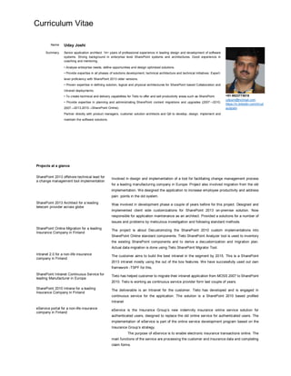 Curriculum Vitae
Name Uday Joshi
+91-9823775018
udjoshi@hotmail.com
https://in.linkedin.com/in/ud
aydjoshi
Summary Senior application architect. 14+ years of professional experience in leading design and development of software
systems. Strong background in enterprise level SharePoint systems and architectures. Good experience in
coaching and mentoring.
• Analyse enterprise needs, define opportunities and design optimized solutions.
• Provide expertise in all phases of solutions development, technical architecture and technical initiatives. Expert-
level proficiency with SharePoint 2013 older versions.
• Proven expertise in defining solution, logical and physical architectures for SharePoint based Collaboration and
Intranet deployments.
• To create technical and delivery capabilities for Tieto to offer and sell productivity areas such as SharePoint.
• Provide expertise in planning and administrating SharePoint content migrations and upgrades (2007 2010,
2007 2013,2010 SharePoint Online).
Partner directly with product managers, customer solution architects and QA to develop, design, implement and
maintain the software solutions.
Projects at a glance
SharePoint 2013 offshore technical lead for
a change management tool implementation
Involved in design and implementation of a tool for facilitating change management process
for a leading manufacturing company in Europe. Project also involved migration from the old
implementation. We designed the application to increase employee productivity and address
pain points in the old system.
SharePoint 2013 Architect for a leading
telecom provider across globe
Was involved in development phase a couple of years before for this project. Designed and
implemented client side customizations for SharePoint 2013 on-premise solution. Now
responsible for application maintenance as an architect. Provided a solutions for a number of
issues and problems by meticulous investigation and following standard methods.
SharePoint Online Migration for a leading
Insurance Company in Finland
The project is about Decustomizing the SharePoint 2010 custom implementations into
SharePoint Online standard components. Tieto SharePoint Analyzer tool is used to inventory
the existing SharePoint components and to derive a decustomization and migration plan.
Actual data migration is done using Tieto SharePoint Migrator Tool.
Intranet 2.0 for a non-life insurance
company in Finland
The customer aims to build the best intranet in the segment by 2015. This is a SharePoint
2013 intranet mostly using the out of the box features. We have successfully used out own
framework -TSPF for this,
SharePoint Intranet Continuous Service for
leading Manufacturer in Europe
Tieto has helped customer to migrate their intranet application from MOSS 2007 to SharePoint
2010. Tieto is working as continuous service provider form last couple of years.
SharePoint 2010 Intrane for a leading
Insurance Company in Finland
The deliverable is an Intranet for the customer. Tieto has developed and is engaged in
continuous service for the application. The solution is a SharePoint 2010 based profiled
Intranet
eService portal for a non-life insurance
company in Finland
eService is the Insurance Group’s new indemnity insurance online service solution for
authenticated users, designed to replace the old online service for authenticated users. The
implementation of eService is part of the online service development program based on the
Insurance Group’s strategy.
The purpose of eService is to enable electronic insurance transactions online. The
main functions of the service are processing the customer and insurance data and completing
claim forms.
 