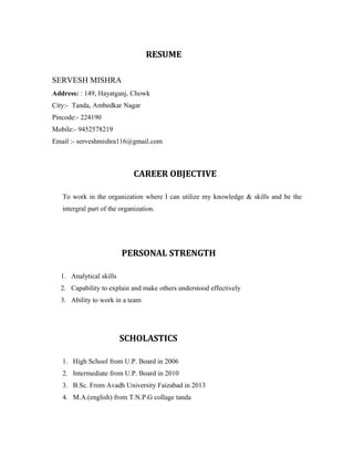 RESUME
SERVESH MISHRA
Address: : 149, Hayatganj, Chowk
City:- Tanda, Ambedkar Nagar
Pincode:- 224190
Mobile:- 9452578219
Email :- serveshmishra116@gmail.com
CAREER OBJECTIVE
To work in the organization where I can utilize my knowledge & skills and be the
intergral part of the organization.
PERSONAL STRENGTH
1. Analytical skills
2. Capability to explain and make others understood effectively
3. Ability to work in a team
SCHOLASTICS
1. High School from U.P. Board in 2006
2. Intermediate from U.P. Board in 2010
3. B.Sc. From Avadh University Faizabad in 2013
4. M.A.(english) from T.N.P.G collage tanda
 