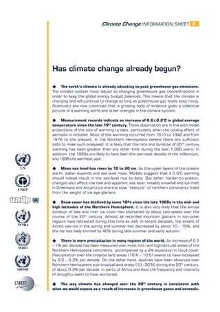 Climate Change INFORMATION SHEET
UNITAR
UNEP
WMO
WHO
UN
6
Has climate change already begun?
K The earth’s climate is already adjusting to past greenhouse gas emissions.
The climate system must adjust to changing greenhouse gas concentrations in
order to keep the global energy budget balanced. This means that the climate is
changing and will continue to change as long as greenhouse gas levels keep rising.
Scientists are now convinced that a growing body of evidence gives a collective
picture of a warming world and other changes in the climate system.
K Measurement records indicate an increase of 0.6±0.2°C in global average
temperature since the late 19th
century. These observation are in line with model
projections of the size of warming to date, particularly when the cooling effect of
aerosols is included. Most of the warming occurred from 1910 to 1940 and from
1976 to the present. In the Northern Hemisphere (where there are sufficient
data to make such analyses), it is likely that the rate and duration of 20th
century
warming has been greater than any other time during the last 1,000 years. In
addition, the 1990s are likely to have been the warmest decade of the millennium,
and 1998 the warmest year.
K Mean sea level has risen by 10 to 20 cm. As the upper layers of the oceans
warm, water expands and sea level rises. Models suggest that a 0.6o
C warming
should indeed result in the sea-level rise to date. But other, harder-to-predict,
changes also affect the real and apparent sea level, notably snowfall and ice-melt
in Greenland and Antarctica and the slow “rebound” of northern continents freed
from the weight of ice age glaciers.
K Snow cover has declined by some 10% since the late 1960s in the mid- and
high latitudes of the Northern Hemisphere. It is also very likely that the annual
duration of lake and river ice cover has shortened by about two weeks over the
course of the 20th
century. Almost all recorded mountain glaciers in non-polar
regions have retreated during this time as well. In recent decades, the extent of
Arctic sea-ice in the spring and summer has decreased by about 10 – 15%, and
the ice has likely thinned by 40% during late summer and early autumn.
K There is more precipitation in many regions of the world. An increase of 0.5
– 1% per decade has been measured over most mid- and high latitude areas of the
Northern Hemisphere continents, accompanied by a 2% expansion in cloud cover.
Precipitation over the tropical land areas (10°N – 10°S) seems to have increased
by 0.2 – 0.3% per decade. On the other hand, declines have been observed over
Northern Hemisphere sub-tropical land areas (10 –30°N) during the 20th
century,
of about 0.3% per decade. In parts of Africa and Asia the frequency and intensity
of droughts seem to have worsened.
K The way climate has changed over the 20th
century is consistent with
what we would expect as a result of increases in greenhouse gases and aerosols.
 
