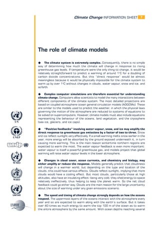 Climate Change INFORMATION SHEET
UNITAR
UNEP
WMO
WHO
UN
7
The role of climate models
K The climate system is extremely complex. Consequently, there is no simple
way of determining how much the climate will change in response to rising
greenhouse gas levels. If temperature were the only thing to change, it would be
relatively straightforward to predict a warming of around 1°C for a doubling of
carbon dioxide concentrations. But this “direct response” would be almost
meaningless because it would be physically impossible for the climate system to
warm up by over 1o
C without changes in clouds, water vapour, snow and ice, and
so forth.
K Complex computer simulations are therefore essential for understanding
climate change. Computers allow scientists to model the many interactions between
different components of the climate system. The most detailed projections are
based on coupled atmosphere-ocean general circulation models (AOGCMs). These
are similar to the models used to predict the weather, in which the physical laws
governing the motion of the atmosphere are reduced to systems of equations to
be solved on supercomputers. However, climate models must also include equations
representing the behaviour of the oceans, land vegetation, and the cryosphere
(sea ice, glaciers, and ice caps).
K “Positive feedbacks” involving water vapour, snow, and ice may amplify the
direct response to greenhouse gas emissions by a factor of two to three. Snow
and ice reflect sunlight very effectively. If a small warming melts snow earlier in the
year, more energy will be absorbed by the ground exposed underneath it, in turn
causing more warming. This is the main reason wintertime northern regions are
expected to warm the most. The water vapour feedback is even more important:
water vapour is itself a powerful greenhouse gas, and models project that global
warming will raise water vapour levels in the lower atmosphere.
K Changes in cloud cover, ocean currents, and chemistry and biology, may
either amplify or reduce the response. Models generally predict that cloudiness
will change in a warmer world, but depending on the type and location of the
clouds, this could have various effects. Clouds reflect sunlight, implying that more
clouds would have a cooling effect. But most clouds, particularly those at high
altitudes, also have an insulating effect: being very cold, they shed energy to space
relatively ineffectively, thus helping to keep the planet warm. So the net cloud
feedback could go either way. Clouds are the main reason for the large uncertainty
about the size of warming under any given emissions scenario.
K The speed and timing of climate change strongly depends on how the oceans
respond. The uppermost layers of the oceans interact with the atmosphere every
year and so are expected to warm along with the earth’s surface. But it takes
over 40 times as much energy to warm the top 100 m of the ocean as to warm
the entire atmosphere by the same amount. With ocean depths reaching several
 