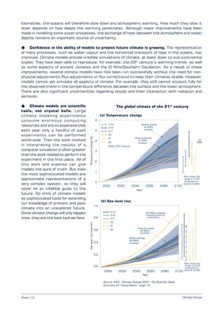 Climate Change
kilometres, the oceans will therefore slow down any atmospheric warming. How much they slow it
down depends on how deeply the warming penetrates. Although major improvements have been
made in modeling some ocean processes, the exchange of heat between the atmosphere and ocean
depths remains an important source of uncertainty.
K Confidence in the ability of models to project future climate is growing. The representation
of many processes, such as water vapour and the horizontal transport of heat in the oceans, has
improved. Climate models provide credible simulations of climate, at least down to sub-continental
scales. They have been able to reproduce, for example, the 20th
century’s warming trends, as well
as some aspects of ancient climates and the El Niño/Southern Oscillation. As a result of these
improvements, several climate models have now been run successfully without the need for non-
physical adjustments (flux adjustments or flux corrections) to keep their climates stable. However,
models cannot yet simulate all aspects of climate. For example, they still cannot account fully for
the observed trend in the temperature difference between the surface and the lower atmosphere.
There are also significant uncertainties regarding clouds and their interaction with radiation and
aerosols.
K Climate models are scientific
tools, not crystal balls. Large
climate modeling experiments
consume enormous computing
resources and are so expensive that
each year only a handful of such
experiments can be performed
world-wide. Then the work involved
in interpreting the results of a
computer simulation is often greater
than the work needed to perform the
experiment in the first place. All of
this work and expense can give
models the aura of truth. But even
the most sophisticated models are
approximate representations of a
very complex system, so they will
never be an infallible guide to the
future. So think of climate models
as sophisticated tools for extending
our knowledge of present and past
climate into an unexplored future.
Since climate change will only happen
once, they are the best tool we have.
The global climate of the 21st
century
Source: IPCC, “Climate Change 2001: The Scientific Basis.
Summary for Policymakers”, page 14
Sheet 7.2
Temperaturechange(C)Sealevelrise(metres)
 