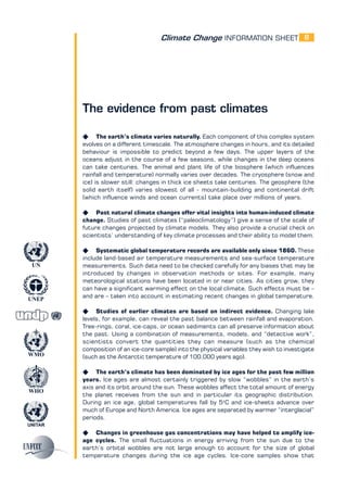 Climate Change INFORMATION SHEET
UNITAR
UNEP
WMO
WHO
UN
8
The evidence from past climates
K The earth’s climate varies naturally. Each component of this complex system
evolves on a different timescale. The atmosphere changes in hours, and its detailed
behaviour is impossible to predict beyond a few days. The upper layers of the
oceans adjust in the course of a few seasons, while changes in the deep oceans
can take centuries. The animal and plant life of the biosphere (which influences
rainfall and temperature) normally varies over decades. The cryosphere (snow and
ice) is slower still: changes in thick ice sheets take centuries. The geosphere (the
solid earth itself) varies slowest of all - mountain-building and continental drift
(which influence winds and ocean currents) take place over millions of years.
K Past natural climate changes offer vital insights into human-induced climate
change. Studies of past climates (“paleoclimatology”) give a sense of the scale of
future changes projected by climate models. They also provide a crucial check on
scientists’ understanding of key climate processes and their ability to model them.
K Systematic global temperature records are available only since 1860. These
include land-based air temperature measurements and sea-surface temperature
measurements. Such data need to be checked carefully for any biases that may be
introduced by changes in observation methods or sites. For example, many
meteorological stations have been located in or near cities. As cities grow, they
can have a significant warming effect on the local climate. Such effects must be –
and are – taken into account in estimating recent changes in global temperature.
K Studies of earlier climates are based on indirect evidence. Changing lake
levels, for example, can reveal the past balance between rainfall and evaporation.
Tree-rings, coral, ice-caps, or ocean sediments can all preserve information about
the past. Using a combination of measurements, models, and “detective work”,
scientists convert the quantities they can measure (such as the chemical
composition of an ice-core sample) into the physical variables they wish to investigate
(such as the Antarctic temperature of 100,000 years ago).
K The earth’s climate has been dominated by ice ages for the past few million
years. Ice ages are almost certainly triggered by slow “wobbles” in the earth’s
axis and its orbit around the sun. These wobbles affect the total amount of energy
the planet receives from the sun and in particular its geographic distribution.
During an ice age, global temperatures fall by 5o
C and ice-sheets advance over
much of Europe and North America. Ice ages are separated by warmer “interglacial”
periods.
K Changes in greenhouse gas concentrations may have helped to amplify ice-
age cycles. The small fluctuations in energy arriving from the sun due to the
earth’s orbital wobbles are not large enough to account for the size of global
temperature changes during the ice age cycles. Ice-core samples show that
 