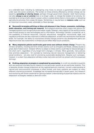Climate Change
to a tolerable level, including by redesigning crop mixes to ensure a guaranteed minimum yield
under even the worst conditions. The burden on those directly affected by climate change can be
eased by spreading or sharing losses, perhaps through government disaster relief. Communities
can also change a use or activity that is no longer viable, or change the location of an activity, for
example by re-siting a hydro-electric power utility in a place where there is more water or relocating
agricultural activities from steep hill slopes. Sometimes it may be best to restore a site, such as
an historical monument newly vulnerable to flood damage.
K Successful strategies will draw on ideas and advances in law, finance, economics, technology,
public education, and training and research. Technological advances often create new options for
managed systems such as agriculture and water supply. However, many regions of the world currently
have limited access to new technologies and to information. Technology transfer is essential, as is
the availability of financial resources. Cultural, educational, managerial, institutional, legal, and
regulatory practices are also important to effective adaptation, at both the national and international
levels. For example, the ability to incorporate climate change concerns into development plans can
help ensure that new investments in infrastructure reflect likely future conditions.
K Many adaptation policies would make good sense even without climate change. Present-day
climatic variability, including extreme climatic events such as droughts and floods, already causes a
great deal of destruction. Greater efforts to adapt to these events could help to reduce damage in
the short term, regardless of any longer-term changes in climate. More generally, many policies
that promote adaptation – for example by improving natural resource management or bettering
social conditions – are also vital for promoting sustainable development. Despite such synergies,
however, it is clear that adaptation will also involve real costs and will not prevent all of the expected
damage.
K Crafting adaptation strategies is complicated by uncertainty. It is still not possible to quantify
with any precision the likely future impacts on any particular system at any particular location. This
is because climate change projections at the regional level are uncertain, current understanding of
natural and socio-economic processes is often limited, and most systems are subject to many
different interacting stresses. Knowledge has increased dramatically in recent years, but research
and monitoring will remain essential for gaining a better understanding of potential impacts and the
adaptation strategies needed to deal with them.
Sheet 9.2
 