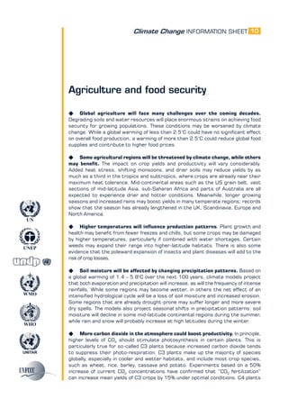 Climate Change INFORMATION SHEET
UNITAR
UNEP
WMO
WHO
UN
10
Agriculture and food security
K Global agriculture will face many challenges over the coming decades.
Degrading soils and water resources will place enormous strains on achieving food
security for growing populations. These conditions may be worsened by climate
change. While a global warming of less than 2.5°C could have no significant effect
on overall food production, a warming of more than 2.5°C could reduce global food
supplies and contribute to higher food prices.
K Some agricultural regions will be threatened by climate change, while others
may benefit. The impact on crop yields and productivity will vary considerably.
Added heat stress, shifting monsoons, and drier soils may reduce yields by as
much as a third in the tropics and subtropics, where crops are already near their
maximum heat tolerance. Mid-continental areas such as the US grain belt, vast
sections of mid-latitude Asia, sub-Saharan Africa and parts of Australia are all
expected to experience drier and hotter conditions. Meanwhile, longer growing
seasons and increased rains may boost yields in many temperate regions; records
show that the season has already lengthened in the UK, Scandinavia, Europe and
North America.
K Higher temperatures will influence production patterns. Plant growth and
health may benefit from fewer freezes and chills, but some crops may be damaged
by higher temperatures, particularly if combined with water shortages. Certain
weeds may expand their range into higher-latitude habitats. There is also some
evidence that the poleward expansion of insects and plant diseases will add to the
risk of crop losses.
K Soil moisture will be affected by changing precipitation patterns. Based on
a global warming of 1.4 – 5.8o
C over the next 100 years, climate models project
that both evaporation and precipitation will increase, as will the frequency of intense
rainfalls. While some regions may become wetter, in others the net effect of an
intensified hydrological cycle will be a loss of soil moisture and increased erosion.
Some regions that are already drought-prone may suffer longer and more severe
dry spells. The models also project seasonal shifts in precipitation patterns: soil
moisture will decline in some mid-latitude continental regions during the summer,
while rain and snow will probably increase at high latitudes during the winter.
K More carbon dioxide in the atmosphere could boost productivity. In principle,
higher levels of CO2
should stimulate photosynthesis in certain plants. This is
particularly true for so-called C3 plants because increased carbon dioxide tends
to suppress their photo-respiration. C3 plants make up the majority of species
globally, especially in cooler and wetter habitats, and include most crop species,
such as wheat, rice, barley, cassava and potato. Experiments based on a 50%
increase of current CO2
concentrations have confirmed that “CO2
fertilization”
can increase mean yields of C3 crops by 15% under optimal conditions. C4 plants
 