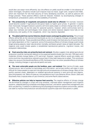 Climate Change
would also use water more efficiently, but the effects on yields would be smaller in the absence of
water shortages. C4 plants include such tropical crops as maize, sugar cane, sorghum and millet,
which are important for the food security of many developing countries, as well as pasture and
forage grasses. These positive effects could be reduced, however, by accompanying changes in
temperature, precipitation, pests, and the availability of nutrients.
K The productivity of rangelands and pastures would also be affected. For example, livestock
would become costlier if agricultural disruption leads to higher grain prices. In general, it seems
that intensively managed livestock systems will more easily adapt to climate change than will crop
systems. This may not be the case for pastoral systems, however, where communities tend to
adopt new methods and technologies more slowly and where livestock depend more fully on the
productivity and quality of the rangelands, which may become degraded.
K The global yield from marine fisheries should remain unchanged by global warming. The principal
effects will be felt at the national and local levels as the mix of species changes and people respond
by relocating fisheries. These possible local effects could threaten the food security of countries that
are highly dependent on fish. In general, some of the positive effects of climate change could include
longer growing seasons, lower natural winter mortality, and faster growth rates at higher latitudes. The
negative ones could include upsets in established reproductive patterns, migration routes, and
ecosystem relationships.
K Food security risks are primarily local and national. Studies suggest that global agricultural
production could be maintained relative to the expected baseline levels over the next 100 years with
moderate climate change (below a 2°C warming). However, regional effects would vary widely, and
some countries may experience reduced output even if they take measures to adapt. This conclusion
takes into account the beneficial effects of CO2
fertilization but not other possible effects of climate
change, including changes in agricultural pests and soils.
K The most vulnerable people are the landless, poor, and isolated. Poor terms of trade, weak
infrastructure, lack of access to technology and information, and armed conflict will make it more
difficult for these people to cope with the agricultural consequences of climate change. Many of the
world’s poorest areas, dependent on isolated agricultural systems in semi-arid and arid regions,
face the greatest risk. Many of these at-risk populations live in sub-Saharan Africa; South, East and
Southeast Asia; tropical areas of Latin America; and some Pacific island nations.
K Effective policies can help to improve food security. The negative effects of climate change
can be limited by changes in crops and crop varieties, improved water-management and irrigation
systems, adapted planting schedules and tillage practices, and better watershed management and
land-use planning. In addition to addressing the physiological response of plants and animals, policies
can seek to improve how production and distribution systems cope with fluctuations in yields.
Sheet 10.2
 
