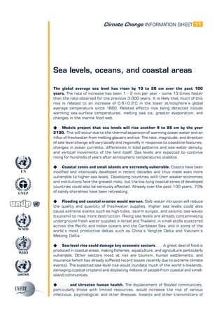 Climate Change INFORMATION SHEET
UNITAR
UNEP
WMO
WHO
UN
11
Sea levels, oceans, and coastal areas
The global average sea level has risen by 10 to 20 cm over the past 100
years. The rate of increase has been 1 – 2 mm per year – some 10 times faster
than the rate observed for the previous 3,000 years. It is likely that much of this
rise is related to an increase of 0.6±0.2°C in the lower atmosphere’s global
average temperature since 1860. Related effects now being detected include
warming sea-surface temperatures, melting sea ice, greater evaporation, and
changes in the marine food web.
K Models project that sea levels will rise another 9 to 88 cm by the year
2100. This will occur due to the thermal expansion of warming ocean water and an
influx of freshwater from melting glaciers and ice. The rate, magnitude, and direction
of sea-level change will vary locally and regionally in response to coastline features,
changes in ocean currents, differences in tidal patterns and sea-water density,
and vertical movements of the land itself. Sea levels are expected to continue
rising for hundreds of years after atmospheric temperatures stabilize.
K Coastal zones and small islands are extremely vulnerable. Coasts have been
modified and intensively developed in recent decades and thus made even more
vulnerable to higher sea levels. Developing countries with their weaker economies
and institutions face the gravest risks, but the low-lying coastal zones of developed
countries could also be seriously affected. Already over the past 100 years, 70%
of sandy shorelines have been retreating.
K Flooding and coastal erosion would worsen. Salt-water intrusion will reduce
the quality and quantity of freshwater supplies. Higher sea levels could also
cause extreme events such as high tides, storm surges, and seismic sea waves
(tsunami) to reap more destruction. Rising sea levels are already contaminating
underground fresh water supplies in Israel and Thailand, in small atolls scattered
across the Pacific and Indian oceans and the Caribbean Sea, and in some of the
world’s most productive deltas such as China’s Yangtze Delta and Vietnam’s
Mekong Delta.
K Sea-level rise could damage key economic sectors . . . A great deal of food is
produced in coastal areas, making fisheries, aquaculture, and agriculture particularly
vulnerable. Other sectors most at risk are tourism, human settlements, and
insurance (which has already suffered record losses recently due to extreme climate
events). The expected sea-level rise would inundate much of the world’s lowlands,
damaging coastal cropland and displacing millions of people from coastal and small-
island communities.
K . . . and threaten human health. The displacement of flooded communities,
particularly those with limited resources, would increase the risk of various
infectious, psychological, and other illnesses. Insects and other transmitters of
 