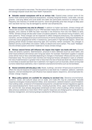 Climate Change
disease could spread to new areas. The disruption of systems for sanitation, storm-water drainage,
and sewage disposal would also have health implications.
K Valuable coastal ecosystems will be at serious risk. Coastal areas contain some of the
world’s most diverse and productive ecosystems, including mangrove forests, coral reefs, and sea
grasses. Low-lying deltas and coral atolls and reefs are particularly sensitive to changes in the
frequency and intensity of rainfall and storms. Coral will generally grow fast enough to keep pace
with sea-level rise but may be damaged by warmer sea temperatures.
K Ocean ecosystems may also be affected. In addition to higher sea levels, climate change will
reduce sea-ice cover; decreases of up to 14% have been measured in the Arctic during the past two
decades, and a decline of 25% has been recorded in the Antarctic from the mid-1950s to early
1970s. Climate change will also alter ocean circulation patterns, the vertical mixing of waters, and
wave patterns. These changes can be expected to affect biological productivity, the availability of
nutrients, and the ecological structure and functions of marine ecosystems. Changing temperatures
could also cause geographical shifts in biodiversity, particularly in high-latitude regions, where the
growing period should increase (assuming light and nutrients remain constant). Any changes in
plankton activity could affect the oceans’ ability to absorb and store carbon. This could “feedback”
into the climate system and either moderate or boost climate change.
K Various natural forces will influence the impact that higher sea levels will have. Coastal
areas are dynamic systems. Sedimentation, physical or biotic defenses (such as coral reefs), and
other local conditions will interact with rising sea-water. For example, freshwater supplies in coastal
zones will be more or less vulnerable depending on changes in freshwater inflows and the size of the
freshwater body. The survival of salt marshes and mangrove forests will depend in part on whether
the rate of sedimentation is greater than or less than the rate of local sea-level rise. Sedimentation
is more likely to exceed sea-level rise in sediment-rich regions such as Australia, where strong tidal
currents redistribute sediments, than in sediment-starved environments such as the Caribbean.
K Human activities will also play a role. Roads, buildings, and other infrastructure could limit or
affect the natural response of coastal ecosystems to sea-level rise. In addition, pollution, sediment
deposits, and land development will influence how coastal waters respond to, and compensate for,
climate change impacts.
K Many policy options are available for adapting to sea-level rise. Sensitive environmental,
economic, social, and cultural values are at stake, and trade-offs may be unavoidable. Possible
response strategies include protection (dikes, dune restoration, wetland creation), accommodation
(new building codes, protection of threatened ecosystems), and planned retreat (regulations against
new coastal development). Some countries, including Australia, China, Japan, the Netherlands, the
UK, and the US, have already designated withdrawal corridors where buildings will be removed to
allow precious wetlands to move inland. Other specific responses are dredging ports, strengthening
fisheries management, and improving design standards for offshore structures.
Sheet 11.2
 