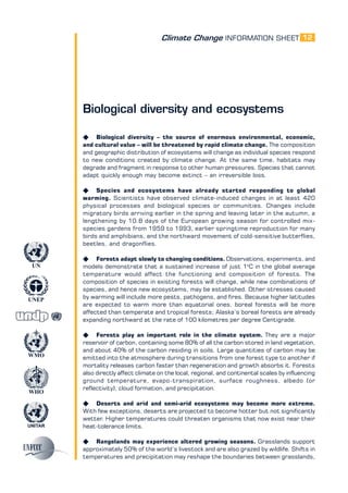 Climate Change INFORMATION SHEET
UNITAR
UNEP
WMO
WHO
UN
12
Biological diversity and ecosystems
K Biological diversity – the source of enormous environmental, economic,
and cultural value – will be threatened by rapid climate change. The composition
and geographic distribution of ecosystems will change as individual species respond
to new conditions created by climate change. At the same time, habitats may
degrade and fragment in response to other human pressures. Species that cannot
adapt quickly enough may become extinct – an irreversible loss.
K Species and ecosystems have already started responding to global
warming. Scientists have observed climate-induced changes in at least 420
physical processes and biological species or communities. Changes include
migratory birds arriving earlier in the spring and leaving later in the autumn, a
lengthening by 10.8 days of the European growing season for controlled mix-
species gardens from 1959 to 1993, earlier springtime reproduction for many
birds and amphibians, and the northward movement of cold-sensitive butterflies,
beetles, and dragonflies.
K Forests adapt slowly to changing conditions. Observations, experiments, and
models demonstrate that a sustained increase of just 1o
C in the global average
temperature would affect the functioning and composition of forests. The
composition of species in existing forests will change, while new combinations of
species, and hence new ecosystems, may be established. Other stresses caused
by warming will include more pests, pathogens, and fires. Because higher latitudes
are expected to warm more than equatorial ones, boreal forests will be more
affected than temperate and tropical forests; Alaska’s boreal forests are already
expanding northward at the rate of 100 kilometres per degree Centigrade.
K Forests play an important role in the climate system. They are a major
reservoir of carbon, containing some 80% of all the carbon stored in land vegetation,
and about 40% of the carbon residing in soils. Large quantities of carbon may be
emitted into the atmosphere during transitions from one forest type to another if
mortality releases carbon faster than regeneration and growth absorbs it. Forests
also directly affect climate on the local, regional, and continental scales by influencing
ground temperature, evapo-transpiration, surface roughness, albedo (or
reflectivity), cloud formation, and precipitation.
K Deserts and arid and semi-arid ecosystems may become more extreme.
With few exceptions, deserts are projected to become hotter but not significantly
wetter. Higher temperatures could threaten organisms that now exist near their
heat-tolerance limits.
K Rangelands may experience altered growing seasons. Grasslands support
approximately 50% of the world’s livestock and are also grazed by wildlife. Shifts in
temperatures and precipitation may reshape the boundaries between grasslands,
 