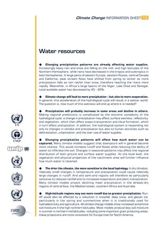 Climate Change INFORMATION SHEET
UNITAR
UNEP
WMO
WHO
UN
13
Water resources
K Changing precipitation patterns are already affecting water supplies.
Increasingly heavy rain and snow are falling on the mid- and high latitudes of the
Northern Hemisphere, while rains have decreased in the tropics and subtropics in
both hemispheres. In large parts of eastern Europe, western Russia, central Canada
and California, peak stream flows have shifted from spring to winter as more
precipitation falls as rain rather than snow, therefore reaching the rivers more
rapidly. Meanwhile, in Africa’s large basins of the Niger, Lake Chad and Senegal,
total available water has decreased by 40 – 60%.
K Climate change will lead to more precipitation – but also to more evaporation.
In general, this acceleration of the hydrological cycle will result in a wetter world.
The question is, how much of this wetness will end up where it is needed?
K Precipitation will probably increase in some areas and decline in others.
Making regional predictions is complicated by the extreme complexity of the
hydrological cycle: a change in precipitation may affect surface wetness, reflectivity,
and vegetation, which then affect evapo-transpiration and cloud formation, which
in turn affect precipitation. In addition, the hydrological system is responding not
only to changes in climate and precipitation but also to human activities such as
deforestation, urbanization, and the over-use of water supplies.
K Changing precipitation patterns will affect how much water can be
captured. Many climate models suggest that downpours will in general become
more intense. This would increase runoff and floods while reducing the ability of
water to infiltrate the soil. Changes in seasonal patterns may affect the regional
distribution of both ground and surface water supplies. At the local level, the
vegetation and physical properties of the catchment area will further influence
how much water is retained.
K The drier the climate, the more sensitive is the local hydrology. In dry climates,
relatively small changes in temperature and precipitation could cause relatively
large changes in runoff. Arid and semi-arid regions will therefore be particularly
sensitive to reduced rainfall and to increased evaporation and plant transpiration.
Many climate models project declining mean precipitation in the already-dry
regions of central Asia, the Mediterranean, southern Africa and Australia.
K High-latitude regions may see more runoff due to greater precipitation. Run-
off would also be affected by a reduction in snowfall, deep snow, and glacier ice,
particularly in the spring and summertime when it is traditionally used for
hydroelectricity and agriculture. All climate change models show increased wintertime
soil moisture in the high northern latitudes. Most models produce less soil moisture
in summer in northern mid latitudes, including some important grain producing areas;
these projections are more consistent for Europe than for North America.
 