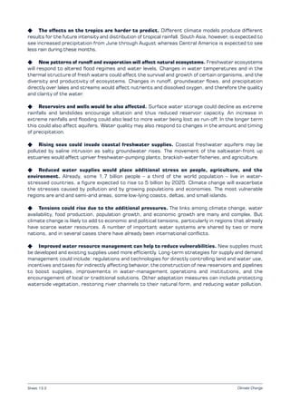 Climate Change
K The effects on the tropics are harder to predict. Different climate models produce different
results for the future intensity and distribution of tropical rainfall. South Asia, however, is expected to
see increased precipitation from June through August whereas Central America is expected to see
less rain during these months.
K New patterns of runoff and evaporation will affect natural ecosystems. Freshwater ecosystems
will respond to altered flood regimes and water levels. Changes in water temperatures and in the
thermal structure of fresh waters could affect the survival and growth of certain organisms, and the
diversity and productivity of ecosystems. Changes in runoff, groundwater flows, and precipitation
directly over lakes and streams would affect nutrients and dissolved oxygen, and therefore the quality
and clarity of the water.
K Reservoirs and wells would be also affected. Surface water storage could decline as extreme
rainfalls and landslides encourage siltation and thus reduced reservoir capacity. An increase in
extreme rainfalls and flooding could also lead to more water being lost as run-off. In the longer term
this could also affect aquifers. Water quality may also respond to changes in the amount and timing
of precipitation.
K Rising seas could invade coastal freshwater supplies. Coastal freshwater aquifers may be
polluted by saline intrusion as salty groundwater rises. The movement of the saltwater-front up
estuaries would affect upriver freshwater-pumping plants, brackish-water fisheries, and agriculture.
K Reduced water supplies would place additional stress on people, agriculture, and the
environment. Already, some 1.7 billion people – a third of the world population – live in water-
stressed countries, a figure expected to rise to 5 billion by 2025. Climate change will exacerbate
the stresses caused by pollution and by growing populations and economies. The most vulnerable
regions are arid and semi-arid areas, some low-lying coasts, deltas, and small islands.
K Tensions could rise due to the additional pressures. The links among climate change, water
availability, food production, population growth, and economic growth are many and complex. But
climate change is likely to add to economic and political tensions, particularly in regions that already
have scarce water resources. A number of important water systems are shared by two or more
nations, and in several cases there have already been international conflicts.
K Improved water resource management can help to reduce vulnerabilities. New supplies must
be developed and existing supplies used more efficiently. Long-term strategies for supply and demand
management could include: regulations and technologies for directly controlling land and water use,
incentives and taxes for indirectly affecting behavior, the construction of new reservoirs and pipelines
to boost supplies, improvements in water-management operations and institutions, and the
encouragement of local or traditional solutions. Other adaptation measures can include protecting
waterside vegetation, restoring river channels to their natural form, and reducing water pollution.
Sheet 13.2
 