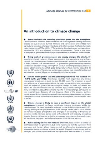 Climate Change INFORMATION SHEET
UNITAR
UNEP
WMO
WHO
UN
1
An introduction to climate change
K Human activities are releasing greenhouse gases into the atmosphere.
Carbon dioxide is produced when fossil fuels are used to generate energy and when
forests are cut down and burned. Methane and nitrous oxide are emitted from
agricultural activities, changes in land use, and other sources. Artificial chemicals
called halocarbons (CFCs, HFCs, PFCs) and other long-lived gases such as sulphur
hexafluoride (SF6
) are released by industrial processes. Ozone in the lower
atmosphere is generated indirectly by automobile exhaust fumes and other sources.
K Rising levels of greenhouse gases are already changing the climate. By
absorbing infrared radiation, these gases control the way natural energy flows
through the climate system. In response to humanity’s emissions, the climate has
started to adjust to a “thicker blanket” of greenhouse gases in order to maintain
the balance between energy arriving from the sun and energy escaping back into
space. Observations show that global temperatures have risen by about 0.6 °C
over the 20th
century. There is new and stronger evidence that most of the observed
warming over the last 50 years is attributable to human activities.
K Climate models predict that the global temperature will rise by about 1.4
– 5.8°C by the year 2100. This change would be much larger than any climate
change experienced over at least the last 10,000 years. The projection is based
on a wide range of assumptions about the main forces driving future emissions
(such as population growth and technological change) but does not reflect any
efforts to control emissions due to concerns about climate change. There are
many uncertainties about the scale and impacts of climate change, particularly at
the regional level. Because of the delaying effect of the oceans, surface
temperatures do not respond immediately to greenhouse gas emissions, so climate
change will continue for hundreds of years after atmospheric concentrations have
stabilized.
K Climate change is likely to have a significant impact on the global
environment. In general, the faster the climate changes, the greater will be the
risk of damage. The mean sea level is expected to rise 9 - 88 cm by the year 2100,
causing flooding of low-lying areas and other damage. Other effects could include
an increase in global precipitation and changes in the severity or frequency of
extreme events. Climatic zones could shift poleward and vertically, disrupting
forests, deserts, rangelands, and other unmanaged ecosystems. As a result, many
will decline or fragment, and individual species could become extinct.
K Human society will face new risks and pressures. Food security is unlikely to
be threatened at the global level, but some regions are likely to experience food
shortages and hunger. Water resources will be affected as precipitation and
evaporation patterns change around the world. Physical infrastructure will be
damaged, particularly by sea-level rise and by extreme weather events. Economic
 