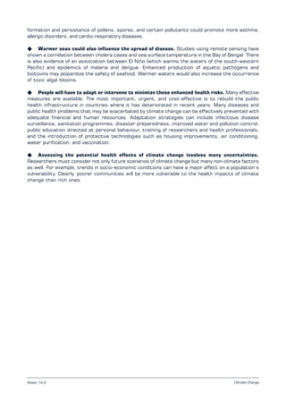 Climate Change
formation and persistence of pollens, spores, and certain pollutants could promote more asthma,
allergic disorders, and cardio-respiratory diseases.
K Warmer seas could also influence the spread of disease. Studies using remote sensing have
shown a correlation between cholera cases and sea surface temperature in the Bay of Bengal. There
is also evidence of an association between El Niño (which warms the waters of the south-western
Pacific) and epidemics of malaria and dengue. Enhanced production of aquatic pathogens and
biotoxins may jeopardize the safety of seafood. Warmer waters would also increase the occurrence
of toxic algal blooms.
K People will have to adapt or intervene to minimize these enhanced health risks. Many effective
measures are available. The most important, urgent, and cost-effective is to rebuild the public
health infrastructure in countries where it has deteriorated in recent years. Many diseases and
public health problems that may be exacerbated by climate change can be effectively prevented with
adequate financial and human resources. Adaptation strategies can include infectious disease
surveillance, sanitation programmes, disaster preparedness, improved water and pollution control,
public education directed at personal behaviour, training of researchers and health professionals,
and the introduction of protective technologies such as housing improvements, air conditioning,
water purification, and vaccination.
K Assessing the potential health effects of climate change involves many uncertainties.
Researchers must consider not only future scenarios of climate change but many non-climate factors
as well. For example, trends in socio-economic conditions can have a major affect on a population’s
vulnerability. Clearly, poorer communities will be more vulnerable to the health impacts of climate
change than rich ones.
Sheet 14.2
 