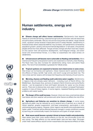 Climate Change INFORMATION SHEET
UNITAR
UNEP
WMO
WHO
UN
15
Human settlements, energy and
industry
K Climate change will affect human settlements. Settlements that depend
heavily on commercial fishing, subsistence agriculture and other natural resources
are particularly vulnerable. Also at risk are low-lying areas and deltas, large coastal
cities, squatter camps located in flood plains and on steep hillsides, settlements in
forested areas where seasonal wildfires may increase, and settlements stressed by
population growth, poverty and environmental degradation. In all cases, the poorest
people will be the most affected. Though climate change will often have less impact
on this sector than will economic development, technological change, and other
social and environmental forces, it is likely to exacerbate the total stress on
settlements.
K Infrastructure will become more vulnerable to flooding and landslides. More
intense and frequent precipitation events are expected to intensify urban flooding.
The flood risks may also increase for settlements along rivers and within flood
plains. The risk of more landslides is greatest for hillside areas.
K Tropical cyclones are expected to become more destructive in some areas.
Also known as hurricanes and typhoons, these massive storm systems combine
the effects of heavy rainfall, high winds, and storm surge and sea-level rise. The
risk is that warmer oceans will increase the frequency and intensity of such storms.
K Warming, dryness and flooding could undermine water supplies. Settlements
in regions that are already water-deficient – including much of North Africa, the
Middle East, Southwest Asia, portions of western North America and some Pacific
islands – can be expected to face still-higher demands for water as the climate
warms. There are no obvious low-cost ways in which to obtain increased freshwater
supplies in many of these regions. In some regions, repeated flooding could create
problems with water quality.
K The danger of fire could increase. However, there are many uncertainties about
how hotter and drier weather will combine with other factors to affect the risk of fire.
K Agriculture and fisheries are sensitive to climate change. In some cases
agricultural yields may be reduced by up to several tens of percent as a result of
hotter weather, greater evaporation, and lower precipitation, particularly in mid-
continental growing regions. However, other regions may benefit and could experience
higher yields. Fisheries will be affected because changes in ocean conditions caused
by warming can substantially impact the locations and types of target species.
K Heat waves would become a greater threat to human health and productivity.
Heat waves have their most severe effects on the old, the chronically ill and the
very young. The likely effects on the overall death rate are less clear. Stronger
urban heat-island effects would further exacerbate the oppressive effects of heat
 