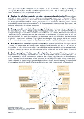 Climate Change
waves by increasing the temperatures experienced in the summer by up to several degrees
Centigrade. Meanwhile, as the weather becomes very warm, the economic productivity of
unprotected and outdoor populations declines.
K Sea-level rise will affect coastal infrastructure and resource-based industries. Many coastlines
are highly developed and contain human settlements, industry, ports, and other infrastructure. Many
of the most vulnerable regions include some small island nations, low-lying deltas, developing countries
and densely populated coasts that currently lack extensive sea and coastal defense systems. Several
industries such as tourism and recreation – the principle earners for many island economies – are
particularly dependent on coastal resources.
K Energy demand is sensitive to climate change. Heating requirements at mid- and high latitudes
and altitudes would decline but cooling requirements would increase. The net overall impact of these
changes on energy use would depend on local circumstances. For example, if temperature increases
take place primarily at night and during the winter months, the demand for heating would be less, as
would the demand for cooling and for irrigation. Meanwhile, energy supply systems will be vulnerable
to changes resulting from global warming. For example, increased water deficits, less winter snowfall
to fill summer streams, and more demand for freshwater supplies would affect hydropower production.
K Infrastructure in permafrost regions is vulnerable to warming. Permafrost melting is a threat
to infrastructure in these regions because it would increase landslides and reduce the stability of
foundations for structures. Other impacts would include greater damage from freeze-thaw cycles.
In addition, melting permafrost is thought to be a source of methane and carbon dioxide emissions.
K Local capacity is critical to successful adaptation. The capacity of local communities to
adapt tends to be strongly correlated with wealth, human capital and institutional strength. The
most effective sustainable solutions are those that are strongly supported – and often developed –
locally. The role of higher-level bodies is then to provide technical assistance and institutional support.
A clear message for policy-makers is to always anticipate the likely future impacts of climate change
when they take decisions regarding human settlements and make investments in infrastructure.
Sheet 15.2
Selected key impacts for Africa
Source: IPCC, “Climate Change 2001: Impacts, Adaptation
and Vulnerability. Technical Summary”, page 45
 