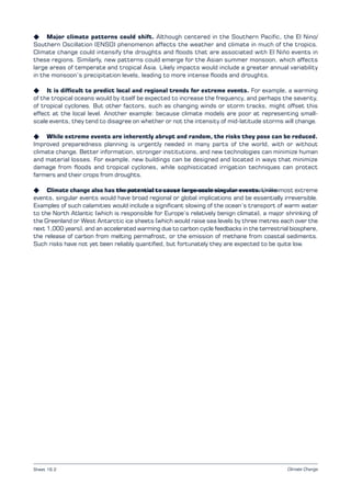 Climate Change
K Major climate patterns could shift. Although centered in the Southern Pacific, the El Nino/
Southern Oscillation (ENSO) phenomenon affects the weather and climate in much of the tropics.
Climate change could intensify the droughts and floods that are associated with El Niño events in
these regions. Similarly, new patterns could emerge for the Asian summer monsoon, which affects
large areas of temperate and tropical Asia. Likely impacts would include a greater annual variability
in the monsoon’s precipitation levels, leading to more intense floods and droughts.
K It is difficult to predict local and regional trends for extreme events. For example, a warming
of the tropical oceans would by itself be expected to increase the frequency, and perhaps the severity,
of tropical cyclones. But other factors, such as changing winds or storm tracks, might offset this
effect at the local level. Another example: because climate models are poor at representing small-
scale events, they tend to disagree on whether or not the intensity of mid-latitude storms will change.
K While extreme events are inherently abrupt and random, the risks they pose can be reduced.
Improved preparedness planning is urgently needed in many parts of the world, with or without
climate change. Better information, stronger institutions, and new technologies can minimize human
and material losses. For example, new buildings can be designed and located in ways that minimize
damage from floods and tropical cyclones, while sophisticated irrigation techniques can protect
farmers and their crops from droughts.
K Climate change also has the potential to cause large-scale singular events. Unlike most extreme
events, singular events would have broad regional or global implications and be essentially irreversible.
Examples of such calamities would include a significant slowing of the ocean’s transport of warm water
to the North Atlantic (which is responsible for Europe’s relatively benign climate), a major shrinking of
the Greenland or West Antarctic ice sheets (which would raise sea levels by three metres each over the
next 1,000 years), and an accelerated warming due to carbon cycle feedbacks in the terrestrial biosphere,
the release of carbon from melting permafrost, or the emission of methane from coastal sediments.
Such risks have not yet been reliably quantified, but fortunately they are expected to be quite low.
Examples of impacts resulting from projected changes in extreme climate events
Sheet 16.2
 