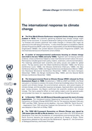 Climate Change INFORMATION SHEET
UNITAR
UNEP
WMO
WHO
UN
17
The international response to climate
change
K The First World Climate Conference recognized climate change as a serious
problem in 1979. This scientific gathering explored how climate change might
affect human activities. It issued a declaration calling on the world’s governments
“to foresee and prevent potential man-made changes in climate that might be
adverse to the well-being of humanity”. It also endorsed plans to establish a World
Climate Programme (WCP) under the joint responsibility of the World Meteorological
Organization (WMO), the United Nations Environment Programme (UNEP), and
the International Council of Scientific Unions (ICSU).
K A number of intergovernmental conferences focusing on climate change
were held in the late 1980s and early 1990s. Together with increasing scientific
evidence, these conferences helped to raise international concern about the issue.
Participants included government policy-makers, scientists, and environmentalists.
The meetings addressed both scientific and policy issues and called for global
action. The key events were the Villach Conference (October 1985), the Toronto
Conference (June 1988), the Ottawa Conference (February 1989), the Tata
Conference (February 1989), the Hague Conference and Declaration (March 1989),
the Noordwijk Ministerial Conference (November 1989), the Cairo Compact
(December 1989), the Bergen Conference (May 1990), and the Second World
Climate Conference (November 1990).
K The Intergovernmental Panel on Climate Change (IPCC) released its First
Assessment Report in 1990. Established in 1988 by UNEP and WMO, the Panel
was given a mandate to assess the state of existing knowledge about the climate
system and climate change; the environmental, economic, and social impacts of
climate change; and the possible response strategies. Approved after a painstaking
peer review process, the Report confirmed the scientific evidence for climate
change. This had a powerful effect on both policy-makers and the general public
and provided the basis for negotiations on the Climate Change Convention.
K In December 1990, the UN General Assembly approved the start of treaty
negotiations. The Intergovernmental Negotiating Committee for a Framework
Convention on Climate Change (INC/FCCC) met for five sessions between February
1991 and May 1992. Facing a strict deadline – the June 1992 Rio “Earth Summit”
– negotiators from 150 countries finalized the Convention in just 15 months. It
was adopted in New York on 9 May 1992.
K The 1992 UN Framework Convention on Climate Change was signed by
154 states (plus the EC) at Rio de Janeiro. Twenty years after the 1972 Stockholm
Declaration first laid the foundations of contemporary environmental policy, the
Earth Summit became the largest-ever gathering of Heads of State. Other
agreements adopted at Rio were the Rio Declaration, Agenda 21, the Convention
on Biological Diversity, and Forest Principles.
 