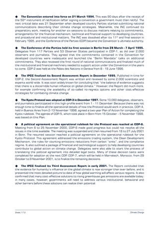Climate Change
K The Convention entered into force on 21 March 1994. This was 90 days after the receipt of
the 50th
instrument of ratification (after signing a convention a government must then ratify). The
next critical date was 21 September when developed country Parties started submitting national
communications describing their climate change strategies. Meanwhile, the INC continued its
preparatory work, meeting for another six sessions to discuss matters relating to commitments,
arrangements for the financial mechanism, technical and financial support to developing countries,
and procedural and institutional matters. The INC was dissolved after its 11th
and final session in
February 1995, and the Conference of the Parties (COP) became the Convention’s ultimate authority.
K The Conference of the Parties held its first session in Berlin from 28 March - 7 April 1995.
Delegates from 117 Parties and 53 Observer States participated in COP-1, as did over 2,000
observers and journalists. They agreed that the commitments contained in the Convention for
developed countries were inadequate and launched the “Berlin Mandate” talks on additional
commitments. They also reviewed the first round of national communications and finalized much of
the institutional and financial machinery needed to support action under the Convention in the years
to come. COP-2 was held at the Palais des Nations in Geneva from 8 - 19 June 1996.
K The IPCC finalized its Second Assessment Report in December 1995. Published in time for
COP-2, the Second Assessment Report was written and reviewed by some 2,000 scientists and
experts world-wide. It was soon widely known for concluding that “the balance of evidence suggests
that there is a discernible human influence on global climate.” However, the Report did much more,
for example confirming the availability of so-called no-regrets options and other cost-effective
strategies for combating climate change.
K The Kyoto Protocol was adopted at COP-3 in December 1997. Some 10,000 delegates, observers,
and journalists participated in this high-profile event from 1 - 11 December. Because there was not
enough time to finalize all the operational details of how the Protocol would work in practice, COP-4,
held in Buenos Aires from 2-13 November 1998, agreed a two-year Plan of Action for completing the
Kyoto rulebook. The agenda of COP-5, which took place in Bonn from 15 October – 5 November 1999,
was based on this Plan.
K A political agreement on the operational rulebook for the Protocol was reached at COP-6.
Meeting from 6 to 25 November 2000, COP-6 made good progress but could not resolve all the
issues in the time available. The meeting was suspended and then resumed from 16 to 27 July 2001
in Bonn. The resumed session reached a political agreement on the operational rulebook for the
Kyoto Protocol. This agreement addressed the emissions trading system, the Clean Development
Mechanism, the rules for counting emissions reductions from carbon “sinks”, and the compliance
regime. It also outlined a package of financial and technological support to help developing countries
contribute to global action on climate change. Delegates were also able to start the process of
translating the political agreement into detailed legal texts. Many of these decision texts were
completed for adoption at the next COP. COP-7, which will be held in Marrakech, Morocco, from 29
October to 9 November 2001, is to finalize the remaining decisions.
K The IPCC finalized its Third Assessment Report in early 2001. The Report concluded that
the evidence for humanity’s influence on the global climate is now stronger than ever before, and it
presented the most detailed picture to date of how global warming will affect various regions. It also
confirmed that many cost-effective solutions to rising greenhouse gas emissions are available today;
in many cases, however, governments will need to address various institutional, behavioral and
other barriers before these solutions can realize their potential.
Sheet 17.2
 