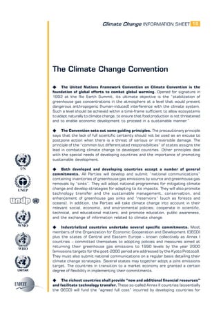 Climate Change INFORMATION SHEET
UNITAR
UNEP
WMO
WHO
UN
18
The Climate Change Convention
K The United Nations Framework Convention on Climate Convention is the
foundation of global efforts to combat global warming. Opened for signature in
1992 at the Rio Earth Summit, its ultimate objective is the “stabilization of
greenhouse gas concentrations in the atmosphere at a level that would prevent
dangerous anthropogenic [human-induced] interference with the climate system.
Such a level should be achieved within a time-frame sufficient to allow ecosystems
to adapt naturally to climate change, to ensure that food production is not threatened
and to enable economic development to proceed in a sustainable manner.”
K The Convention sets out some guiding principles. The precautionary principle
says that the lack of full scientific certainty should not be used as an excuse to
postpone action when there is a threat of serious or irreversible damage. The
principle of the “common but differentiated responsibilities” of states assigns the
lead in combating climate change to developed countries. Other principles deal
with the special needs of developing countries and the importance of promoting
sustainable development.
K Both developed and developing countries accept a number of general
commitments. All Parties will develop and submit “national communications”
containing inventories of greenhouse gas emissions by source and greenhouse gas
removals by “sinks”. They will adopt national programmes for mitigating climate
change and develop strategies for adapting to its impacts. They will also promote
technology transfer and the sustainable management, conservation, and
enhancement of greenhouse gas sinks and “reservoirs” (such as forests and
oceans). In addition, the Parties will take climate change into account in their
relevant social, economic, and environmental policies; cooperate in scientific,
technical, and educational matters; and promote education, public awareness,
and the exchange of information related to climate change.
K Industrialized countries undertake several specific commitments. Most
members of the Organization for Economic Cooperation and Development (OECD)
plus the states of Central and Eastern Europe – known collectively as Annex I
countries – committed themselves to adopting policies and measures aimed at
returning their greenhouse gas emissions to 1990 levels by the year 2000
(emissions targets for the post-2000 period are addressed by the Kyoto Protocol).
They must also submit national communications on a regular basis detailing their
climate change strategies. Several states may together adopt a joint emissions
target. The countries in transition to a market economy are granted a certain
degree of flexibility in implementing their commitments.
K The richest countries shall provide “new and additional financial resources”
and facilitate technology transfer. These so-called Annex II countries (essentially
the OECD) will fund the “agreed full cost” incurred by developing countries for
 
