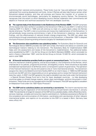 Climate Change
submitting their national communications. These funds must be “new and additional” rather than
redirected from existing development aid funds. Annex II Parties will also help finance certain other
Convention-related projects, and they will promote and finance the transfer of, or access to,
environmentally sound technologies, particularly for developing country Parties. The Convention
recognizes that the extent to which developing country Parties implement their commitments will
depend on financial and technical assistance from the developed countries.
K The supreme body of the Convention is the Conference of the Parties (COP). The COP comprises
all the states that have ratified or acceded to the Convention (185 as of July 2001). It held its first
meeting (COP-1) in Berlin in 1995 and will continue to meet on a yearly basis unless the Parties
decide otherwise. The COP’s role is to promote and review the implementation of the Convention. It
will periodically review existing commitments in light of the Convention’s objective, new scientific
findings, and the effectiveness of national climate change programmes. The COP can adopt new
commitments through amendments and protocols to the Convention; in December 1997 it adopted
the Kyoto Protocol containing binding emissions targets for developed countries.
K The Convention also establishes two subsidiary bodies. The Subsidiary Body for Scientific and
Technological Advice (SBSTA) provides the COP with timely information and advice on scientific and
technological matters relating to the Convention. The Subsidiary Body for Implementation (SBI)
helps with the assessment and review of the Convention’s implementation. Two additional bodies
were established by COP-1: the Ad hoc Group on the Berlin Mandate (AGBM), which concluded its
work in Kyoto in December 1997, and the Ad hoc Group on Article 13 (AG13), which concluded its
work in June 1998.
K A financial mechanism provides funds on a grant or concessional basis. The Convention states
that this mechanism shall be guided by, and be accountable to, the Conference of the Parties, which
shall decide on its policies, programme priorities, and eligibility criteria. There should be an equitable
and balanced representation of all Parties within a transparent system of governance. The operation
of the financial mechanism may be entrusted to one or more international entities. The Convention
assigns this role to the Global Environment Facility (GEF) on an interim basis; in 1999 the COP decided
to entrust the GEF with this responsibility on an on-going basis and to review the financial mechanism
every four years. In 2001 the COP agreed on the need to establish two new funds under the Convention
– a Special Climate Change Fund and a fund for least developed countries – to help developing
countries adapt to climate change impacts, obtain clean technologies, and limit the growth in their
emissions. These funds are to be managed within the GEF framework. (The COP also agreed to establish
an Adaptation Fund under the 1997 Kyoto Protocol.)
K The COP and its subsidiary bodies are serviced by a secretariat. The interim secretariat that
functioned during the negotiation of the Convention became the permanent secretariat in January
1996. The secretariat arranges for sessions of the COP and its subsidiary bodies, drafts official documents,
services meetings, compiles and transmits reports submitted to it, facilitates assistance to Parties for
the compilation and communication of information, coordinates with secretariats of other relevant
international bodies, and reports on its activities to the COP. It is based in Bonn, Germany (see
www.unfccc.int).
Sheet 18.2
 