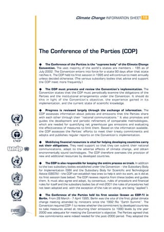 Climate Change INFORMATION SHEET
UNITAR
UNEP
WMO
WHO
UN
19
The Conference of the Parties (COP)
K The Conference of the Parties is the “supreme body” of the Climate Change
Convention. The vast majority of the world’s states are members – 185 as of
July 2002. The Convention enters into force for a state 90 days after that state
ratifies it. The COP held its first session in 1995 and will continue to meet annually
unless decided otherwise. (The various subsidiary bodies that advise and support
the COP meet more frequently.)
K The COP must promote and review the Convention’s implementation. The
Convention states that the COP must periodically examine the obligations of the
Parties and the institutional arrangements under the Convention. It should do
this in light of the Convention’s objective, the experience gained in its
implementation, and the current state of scientific knowledge.
K Progress is reviewed largely through the exchange of information. The
COP assesses information about policies and emissions that the Parties share
with each other through their “national communications.” It also promotes and
guides the development and periodic refinement of comparable methodologies,
which are needed for quantifying net greenhouse gas emissions and evaluating
the effectiveness of measures to limit them. Based on the information available,
the COP assesses the Parties’ efforts to meet their treaty commitments and
adopts and publishes regular reports on the Convention’s implementation.
K Mobilizing financial resources is vital for helping developing countries carry
out their obligations. They need support so that they can submit their national
communications, adapt to the adverse effects of climate change, and obtain
environmentally sound technologies. The COP therefore oversees the provision of
new and additional resources by developed countries.
K The COP is also responsible for keeping the entire process on track. In addition
to the two subsidiary bodies established under the Convention – the Subsidiary Body
for Implementation (SBI) and the Subsidiary Body for Scientific and Technological
Advice (SBSTA) – the COP can establish new ones to help it with its work, as it did at
its first session (see below). The COP reviews reports from these bodies and guides
them. It must also agree and adopt, by consensus, rules of procedure and financial
rules for itself and the subsidiary bodies (as of mid-2001 the rules of procedures had
not been adopted and, with the exception of the rule on voting, are being “applied”).
K The Conference of the Parties held its first session (known as COP-1) in
Berlin. From 28 March - 7 April 1995, Berlin was the site of the first global climate
change meeting attended by ministers since the 1992 Rio “Earth Summit”. The
Convention required COP-1 to review whether the commitment by developed countries
to take measures aimed at returning their emissions to 1990 levels by the year
2000 was adequate for meeting the Convention’s objective. The Parties agreed that
new commitments were indeed needed for the post-2000 period. They adopted the
 