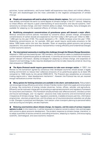 Climate Change
activities, human settlements, and human health will experience many direct and indirect effects.
The poor and disadvantaged are the most vulnerable to the negative consequences of climate
change.
K People and ecosystems will need to adapt to future climatic regimes. Past and current emissions
have already committed the earth to some degree of climate change in the 21st
century. Adapting
to these effects will require a good understanding of socio-economic and natural systems, their
sensitivity to climate change, and their inherent ability to adapt. Fortunately, many strategies are
available for adapting to the expected effects of climate change.
K Stabilizing atmospheric concentrations of greenhouse gases will demand a major effort.
Without emissions-control policies motivated by concerns about climate change, atmospheric
concentrations of carbon dioxide are expected to rise from today’s 367 parts per million to 490 –
1,260 ppm by the year 2100. This would represent a 75 – 350% increase since the year 1750.
Stabilizing concentrations at, for example, 450 ppm would require world-wide emissions to fall
below 1990 levels within the next few decades. Given an expanding global economy and growing
populations, this would require dramatic improvements in energy efficiency and fundamental changes
in other economic sectors.
K The international community is tackling this challenge through the Climate Change Convention.
Adopted in 1992 and now boasting over 185 members, the Convention seeks to stabilize atmospheric
concentrations of greenhouse gases at safe levels. It commits all countries to limit their emissions,
gather relevant information, develop strategies for adapting to climate change, and cooperate on
research and technology. It also requires developed countries to take measures aimed at returning
their emissions to 1990 levels.
K The Kyoto Protocol would require governments to take even stronger action. In 1997, the
Parties to the Convention agreed by consensus that developed countries should accept a legally
binding commitment to reduce their collective emissions of six greenhouse gases by at least 5%
compared to 1990 levels by the period 2008-2012. The Protocol also establishes an emissions
trading regime and a “clean development mechanism”. However, the Protocol has not yet received
enough ratifications to enter into force.
K Many options for limiting emissions are available in the short- and medium-term. Policymakers
can encourage energy efficiency and other climate-friendly trends in both the supply and consumption
of energy. Key consumers of energy include industries, homes, offices, vehicles, and agriculture.
Efficiency can be improved in large part by providing an appropriate economic and regulatory framework
for consumers and investors. This framework should promote cost-effective actions, the best current
and future technologies, and “no regrets” solutions that make economic and environmental sense
irrespective of climate change. Taxes, regulatory standards, tradable emissions permits, information
programmes, voluntary programmes, and the phase-out of counterproductive subsidies can all play
a role. Changes in practices and lifestyles, from better urban transport planning to personal habits
such as turning out the lights, are also important.
K Reducing uncertainties about climate change, its impacts, and the costs of various response
options is vital. In the meantime, it will be necessary to balance concerns about risks and damages
with concerns about economic development. The prudent response to climate change, therefore, is
to adopt a portfolio of actions aimed at controlling emissions, adapting to impacts, and encouraging
scientific, technological, and socio-economic research.
Sheet 1.2
 