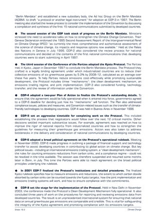 Climate Change
“Berlin Mandate” and established a new subsidiary body, the Ad hoc Group on the Berlin Mandate
(AGBM), to draft “a protocol or another legal instrument” for adoption at COP-3 in 1997. The Berlin
meeting also started the review process to consider the implementation of the Convention by discussing
a compilation and synthesis of the first 15 national communications submitted by developed countries.
K The second session of the COP took stock of progress on the Berlin Mandate. Ministers
stressed the need to accelerate talks on how to strengthen the Climate Change Convention. Their
Geneva Declaration endorsed the 1995 Second Assessment Report of the Intergovernmental Panel
on Climate Change (IPCC) “as currently the most comprehensive and authoritative assessment of
the science of climate change, its impacts and response options now available.” Held at the Palais
des Nations in Geneva in July 1996, COP-2 also considered the review process for national
communications and decided on the contents of the first national communications that developing
countries were to start submitting in April 1997.
K The third session of the Conference of the Parties adopted the Kyoto Protocol. The Parties
met in Kyoto, Japan in December 1997 to conclude the Berlin Mandate process. The Protocol they
crafted is a legally binding agreement under which industrialized countries are to reduce their
collective emissions of six greenhouse gases by 5.2% by 2008-12, calculated as an average over
these five years. To help Parties reduce emissions cost-effectively while promoting sustainable
development, the Protocol includes three “mechanisms”: the clean development mechanism, an
emissions trading regime, and joint implementation. COP-3 also considered funding, technology
transfer, and the review of information under the Convention.
K COP-4 adopted a two-year Plan of Action to finalize the Protocol’s outstanding details. To
ensure that the agreement would be fully operational when it entered into force, governments agreed
to a COP-6 deadline for deciding just how its “mechanisms” will function. The Plan also addressed
compliance issues, policies and measures, and Convention-related issues such as the transfer of climate-
friendly technologies to developing countries. COP-4 was held in Buenos Aires in November 1998.
K COP-5 set an aggressive timetable for completing work on the Protocol. This included
establishing the process that negotiators would follow over the next 12 critical months. Other
decisions settled important substantive issues. For example, agreement was reached on how to
improve the rigor of national reports from industrialized countries and how to strengthen the
guidelines for measuring their greenhouse gas emissions. Action was also taken to address
bottlenecks in the delivery and consideration of national communications by developing countries.
K COP-6 adopted a broad political agreement on the Protocol’s operational rulebook. Meeting
in November 2000, COP-6 made progress in outlining a package of financial support and technology
transfer to assist developing countries in contributing to global action on climate change. But key
political issues – including an international emissions trading system, a “clean development mechanism”,
the rules for counting emissions reductions from carbon sinks, and a compliance regime – could not
be resolved in the time available. The session was therefore suspended and resumed some months
later in Bonn, in July. This time the Parties were able to reach agreement on the broad political
principles underlying the rulebook.
K In 2001 COP-7 finalized the Protocol’s institutions and detailed procedures. The finalized
Kyoto rulebook specifies how to measure emissions and reductions, the extent to which carbon dioxide
absorbed by carbon sinks can be counted towards the Kyoto targets, how the joint implementation and
emissions trading systems will work, and how to ensure compliance with the commitments.
K COP-8 set the stage for the implementation of the Protocol. Held in New Delhi in November
2003, the conference made the Protocol’s Clean Development Mechanism fully operational. It also
concluded three years of work on the procedures for reporting and reviewing emissions data from
developed countries. The result is an unprecedented international system for ensuring that national
data on annual greenhouse gas emissions are comparable and credible. This is vital for safeguarding
the integrity of the Kyoto agreement and promoting compliance with its emissions targets.
Sheet 19.2
 