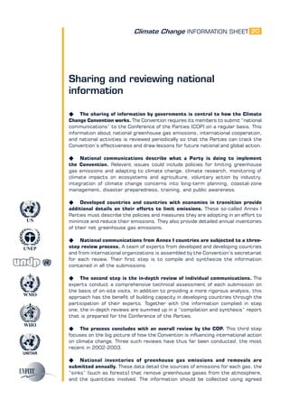 Climate Change INFORMATION SHEET
UNITAR
UNEP
WMO
WHO
UN
20
Sharing and reviewing national
information
K The sharing of information by governments is central to how the Climate
Change Convention works. The Convention requires its members to submit “national
communications” to the Conference of the Parties (COP) on a regular basis. This
information about national greenhouse gas emissions, international cooperation,
and national activities is reviewed periodically so that the Parties can track the
Convention’s effectiveness and draw lessons for future national and global action.
K National communications describe what a Party is doing to implement
the Convention. Relevant issues could include policies for limiting greenhouse
gas emissions and adapting to climate change, climate research, monitoring of
climate impacts on ecosystems and agriculture, voluntary action by industry,
integration of climate change concerns into long-term planning, coastal-zone
management, disaster preparedness, training, and public awareness.
K Developed countries and countries with economies in transition provide
additional details on their efforts to limit emissions. These so-called Annex I
Parties must describe the policies and measures they are adopting in an effort to
minimize and reduce their emissions. They also provide detailed annual inventories
of their net greenhouse gas emissions.
K National communications from Annex I countries are subjected to a three-
step review process. A team of experts from developed and developing countries
and from international organizations is assembled by the Convention’s secretariat
for each review. Their first step is to compile and synthesize the information
contained in all the submissions.
K The second step is the in-depth review of individual communications. The
experts conduct a comprehensive technical assessment of each submission on
the basis of on-site visits. In addition to providing a more rigorous analysis, this
approach has the benefit of building capacity in developing countries through the
participation of their experts. Together with the information complied in step
one, the in-depth reviews are summed up in a “compilation and synthesis” report
that is prepared for the Conference of the Parties.
K The process concludes with an overall review by the COP. This third step
focuses on the big picture of how the Convention is influencing international action
on climate change. Three such reviews have thus far been conducted, the most
recent in 2002-2003.
K National inventories of greenhouse gas emissions and removals are
submitted annually. These data detail the sources of emissions for each gas, the
“sinks” (such as forests) that remove greenhouse gases from the atmosphere,
and the quantities involved. The information should be collected using agreed
 