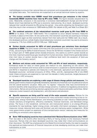 Climate ChangeSheet 20.2
methodologies to ensure that national data are consistent and comparable and can be incorporated
into global data sets. The inventories are subjected to an annual technical review by experts.
K The lastest available data (2000) reveal that greenhouse gas emissions in the richest
(essentially OECD) countries have risen by 8% since 1990. This figure excludes sequestration by
sinks. Meanwhile, emissions in the economies in transition (Central/Eastern Europe and the former
Soviet Union) have declined by 37% due to economic restructuring. As a result, developed countries
reduced their overall emissions by 3% during this period – thus jointly attaining the Convention’s aim
that they return their emissions to 1990 levels by 2000. (For details on CO2
see Table 3 on Sheet 30.)
K The combined emissions of the industrialized countries could grow by 8% from 2000 to
2010 (or to about 17% over 1990 levels). This is expected to occur despite domestic measures
currently in place to limit them. At the same time, the transition countries are starting to increase
their emissions again as their economies recover from their early and mid 1990s nadir. As a result,
the developed world as a whole (highly industrialized plus transition countries) may see its emissions
increase by 11% from 2000 to 2010 (10% over 1990 levels).
K Carbon dioxide accounted for 82% of total greenhouse gas emissions from developed
countries in 2000. The third review confirmed that fuel combustion is the most important source
of CO2
, accounting for 80% of total emissions. Since the 32 Parties included in this review account
for a major part of 1990 global carbon dioxide emissions, this seems to confirm carbon dioxide as
the most important greenhouse gas resulting from human activities. Governments generally believe
that their data on carbon dioxide have a high confidence level (with the exception of land-use
change and the forestry sector).
K Methane and nitrous oxide accounted for 10% and 6% of total emissions, respectively.
Confidence levels for data on these gases are medium to low, depending on the sector. The
contribution of methane and nitrous oxide to total emissions is expected to decline between 2000
and 2010 in response to policies and measures in the chemicals, agriculture and waste sectors.
Developed countries’ combined emissions of HFCs, PFCs, and SF6
represented 2% of the 2000
total; these emissions are expected to rise over the decade in many countries, largely because of
an increase in HFC emissions.
K Developed countries are exploring a wide range of climate change policies and measures. The
policies governments choose are generally dictated by national circumstances such as political structure
and the overall economic situation. Many are “no regrets” measures that have environmental or
economic benefits while responding to climate change concerns. In addition to regulatory and economic
instruments, Parties are promoting voluntary agreements with industry and public authorities. Other
measures involve research and development, and information and education.
K Specific measures are being used for most of the major economic sectors. Policies for the
energy sector (the largest source of emissions for many countries) include switching to low-or no-
carbon fuels, energy market liberalization, and removing subsidies on coal. Industry-related policies
include voluntary arrangements, efficiency standards, financial incentives, and liberalized energy
prices. The focus in the residential, commercial, and institutional sector is on energy-efficiency
standards for new buildings, higher energy prices, and public information campaigns. Agricultural
measures include reducing herd sizes and fertilizer use and improving waste management. While
most governments project an expansion of the transportation sector, relatively few measures for
controlling its emissions were reported.
K Some 100 developing countries have submitted their National Communications since 1997.
Their due date is 36 months after becoming a Party or having access to the necessary financial
resources. Parties that are least developed countries may make their initial communications at
their discretion. The COP has emphasized to the Global Environmental Facility the need to expedite
the approval and disbursement of financial resources so that developing countries can make their
submissions on time.
 