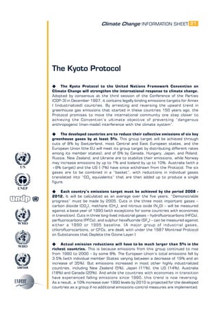 Climate Change INFORMATION SHEET
UNITAR
UNEP
WMO
WHO
UN
21
The Kyoto Protocol
K The Kyoto Protocol to the United Nations Framework Convention on
Climate Change will strengthen the international response to climate change.
Adopted by consensus at the third session of the Conference of the Parties
(COP-3) in December 1997, it contains legally binding emissions targets for Annex
I (industrialized) countries. By arresting and reversing the upward trend in
greenhouse gas emissions that started in these countries 150 years ago, the
Protocol promises to move the international community one step closer to
achieving the Convention’s ultimate objective of preventing “dangerous
anthropogenic [man-made] interference with the climate system”.
K The developed countries are to reduce their collective emissions of six key
greenhouse gases by at least 5%. This group target will be achieved through
cuts of 8% by Switzerland, most Central and East European states, and the
European Union (the EU will meet its group target by distributing different rates
among its member states); and of 6% by Canada, Hungary, Japan, and Poland.
Russia, New Zealand, and Ukraine are to stabilize their emissions, while Norway
may increase emissions by up to 1% and Iceland by up to 10%. Australia (with a
+8% target) and the US (-7%) have since withdrawn from the Protocol. The six
gases are to be combined in a “basket”, with reductions in individual gases
translated into “CO2
equivalents” that are then added up to produce a single
figure.
K Each country’s emissions target must be achieved by the period 2008 -
2012. It will be calculated as an average over the five years. “Demonstrable
progress” must be made by 2005. Cuts in the three most important gases –
carbon dioxide (CO2
), methane (CH4
), and nitrous oxide (N2
0) – will be measured
against a base year of 1990 (with exceptions for some countries with economies
in transition). Cuts in three long-lived industrial gases – hydrofluorocarbons (HFCs),
perfluorocarbons (PFCs), and sulphur hexafluoride (SF6
) – can be measured against
either a 1990 or 1995 baseline. (A major group of industrial gases,
chlorofluorocarbons, or CFCs, are dealt with under the 1987 Montreal Protocol
on Substances that Deplete the Ozone Layer.)
K Actual emission reductions will have to be much larger than 5% in the
richest countries. This is because emissions from this group continued to rise
from 1990 to 2000 – by some 8%. The European Union’s total emissions fell by
3.5% (with individual member States varying between a decrease of 19% and an
increase of 35%). But emissions increased in most other highly industrialized
countries, including New Zealand (5%), Japan (11%), the US (14%), Australia
(18%) and Canada (20%). And while the countries with economies in transition
have experienced falling emissions since 1990, this trend is now reversing.
As a result, a 10% increase over 1990 levels by 2010 is projected for the developed
countries as a group if no additional emissions-control measures are implemented.
 