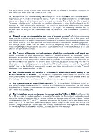 Climate Change
The 5% Protocol target therefore represents an actual cut of around 15% when compared to
the emissions levels that are projected for 2010.
K Countries will have some flexibility in how they make and measure their emissions reductions.
In particular, an international “emissions trading” regime will be established allowing industrialized
countries to buy and sell emissions credits amongst themselves. They will also be able to acquire
“emission reduction units” by financing certain kinds of projects in other developed countries. In
addition, a “clean development mechanism” for promoting sustainable development will enable
industrialized countries to finance emissions-reduction projects in developing countries and to
receive credit for doing so. The use of these three mechanisms is to be supplemental to domestic
action.
K They will pursue emissions cuts in a wide range of economic sectors. The Protocol encourages
governments to cooperate with one another, improve energy efficiency, reform the energy and
transportation sectors, promote renewable forms of energy, phase out inappropriate fiscal measures
and market imperfections, limit methane emissions from waste management and energy systems,
and manage carbon “sinks” such as forest, croplands and grazing lands. The methodologies for
measuring changes in net emissions (calculated as emissions minus removals of CO2
) due to the use
of sinks are particularly complex.
K The Protocol will advance the implementation of existing commitments by all countries.
Under the Convention, both developed and developing countries agree to take measures to limit
emissions and promote adaptation to future climate change impacts; submit information on their
national climate change programmes and inventories; promote technology transfer; cooperate on
scientific and technical research; and promote public awareness, education, and training. The Protocol
also reiterates the need to provide “new and additional” financial resources to meet the “agreed full
costs” incurred by developing countries in carrying out these commitments; a Kyoto Protocol
Adaptation Fund was established in 2001.
K The Conference of the Parties (COP) of the Convention will also serve as the meeting of the
Parties (MOP) for the Protocol. This structure is expected to reduce costs and facilitate the
management of the intergovernmental process. Parties to the Convention that are not Parties to
the Protocol will be able to participate in Protocol-related meetings as observers.
K The new agreement will be periodically reviewed. The Parties will take “appropriate action” on
the basis of the best available scientific, technical, and socio-economic information. The first review
will take place at the second COP session serving the Protocol. Talks on commitments for the post-
2012 period must start by 2005.
K The Protocol was opened for signature for one year starting 16 March 1998. It will enter into
force 90 days after it has been ratified by at least 55 Parties to the Convention, including developed
countries representing at least 55% of the total 1990 carbon dioxide emissions from this group. Political
disagreements in late 2000 and 2001 over how to implement the Protocol have slowed down the rate
of ratification. In the meantime, governments will continue to carry out their commitments under the
Climate Change Convention. They will also work on many practical issues relating to the Protocol and
its future implementation at their regular COP and subsidiary body meetings.
Sheet 21.2
 