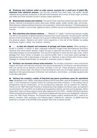 Climate Change
K Producing lime (calcium oxide) to make cement accounts for a small part of global CO2
emissions from industrial sources. Like the CO2
emitted from fossil fuels, the carbon dioxide
released during cement production is derived from limestone and is thus of fossil origin, primarily
sea shells and other biomass buried in ancient ocean sediments.
K Domesticated animals emit methane. The second-most important greenhouse gas after carbon
dioxide, methane is produced by cattle, dairy cows, buffalo, goats, sheep, camels, pigs, and horses.
Most livestock-related methane emissions are produced by “enteric fermentation” of food by bacteria
and other microbes in the animals’ digestive tracts; another source is the decomposition of animal
manure.
K Rice cultivation also releases methane . . . “Wetland” or “paddy” rice farming produces roughly
one-fifth to one-quarter of global methane emissions from human activities. Accounting for over 90
percent of all rice production, wetland rice is grown in fields that are flooded or irrigated for much of
the growing season. Bacteria and other micro-organisms in the soil of the flooded rice paddy
decompose organic matter and produce methane.
K . . . as does the disposal and treatment of garbage and human wastes. When garbage is
buried in a landfill, it sooner or later undergoes anaerobic (oxygen-free) decomposition and emits
methane (and some carbon dioxide). Unless the gas is captured and used as a fuel, the methane
eventually escapes to the atmosphere. This source of methane is more common near cities, where
garbage from many homes is brought to a central landfill, than in rural areas where garbage is
typically burned or left to decompose in the open air. Methane is also emitted when human waste
(sewage) is treated anaerobically, for example in anaerobic ponds or lagoons.
K Fertilizer use increases nitrous oxide emissions. The nitrogen contained in many mineral and
organic fertilizers and manures enhances the natural processes of nitrification and denitrification
that are carried out by bacteria and other microbes in the soil. These processes convert some
nitrogen into nitrous oxide. The amount of N2
O emitted for each unit of nitrogen applied to the soil
depends on the type and amount of fertilizer, soil conditions, and climate – a complex equation that
is not fully understood.
K Industry has created a number of long-lived and potent greenhouse gases for specialized
uses. Developed in the 1920s, chlorofluorocarbons (CFCs) have been used as propellants in aerosol
cans, in the manufacture of plastic foams for cushions and other products, in the cooling coils of
refrigerators and air conditioners, as fire extinguishing materials, and as solvents for cleaning.
Thanks to the 1987 Montreal Protocol on Substances that Deplete the Ozone Layer, atmospheric
concentrations of many CFCs are stablizing and expected to decline over the coming decades. Other
halocarbons that are being used as ozone-safe replacements for CFCs – notably hydrofluorocarbons
(HFCs) and perfluorocarbons (PFCs) – contribute to global warming and so are targeted for reduction
under the 1997 Kyoto Protocol. The Protocol also targets sulphur hexafluoride (SF6
), used as an
electric insulator, heat conductor, and freezing agent; molecule for molecule, its global warming
potential is thought to be 23,900 times greater than that of carbon dioxide.
Sheet 22.2
 
