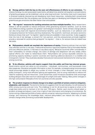 Climate Change
K Energy policies hold the key to the cost and effectiveness of efforts to cut emissions. The
choice of energy mix and associated investments will determine whether atmospheric concentrations
of greenhouse gases can be stabilized, and at what level and cost. Currently most such investment
is directed towards discovering and developing more fossil resources, including both conventional
and unconventional. But the progress over the last few years on developing technologies that reduce
greenhouse gas emissions has been faster than anticipated.
K “No regrets” measures for tackling emissions can have multiple benefits. Many researchers
believe it will be possible to reduce emissions while generating economic benefits, such as more
cost-effective energy systems and greater technological innovation. Some climate change policies
can also bring local and regional environmental benefits, such as reductions in air pollution and
increased protection for forests and thus biodiversity. The scientific, technical, and socio-economic
literature shows that such “no regrets” opportunities are available in most countries. It also suggests
that the risk of net damage, a concern for risk aversion, and the precautionary principle together
provide a rationale for actions that go beyond “no regrets” – that is, for actions that do indeed have
net costs.
K Policymakers should not overlook the importance of equity. Choosing policies that are both
cost-efficient and fair is not easy. Traditional economics rigorously explores how to formulate flexible
and cost-effective policies; it has less to say about equity. Because countries differ considerably in
their vulnerability to climate change, the costs of damage and adaptation will vary widely unless
special efforts are made to redistribute them. Policymakers can pursue equitable solutions by
promoting capacity building in poorer countries and reaching collective decisions in a credible and
transparent manner. They could also develop financial and institutional mechanisms for sharing risks
among countries.
K To be effective, policies will require support from the public and from key interest groups.
Governments cannot act alone to cut emissions - individuals, communities, and businesses must
also cooperate. Education and public information is vital. For example, increased energy consciousness
would encourage people to adopt any number of minor changes in their lifestyles, such as riding
public transport, using more efficient lighting and appliances, and re-using materials to reduce the
need for exploiting natural resources. Local authorities could introduce standards that encourage
building designs that take maximum advantage of sunlight and solar heating. Many other changes in
the high-consumption lifestyles of the rich countries are also possible.
K The prudent response to climate change is to adopt a portfolio of actions aimed at mitigation,
adaptation, and research. The economic literature suggests that the optimal policy mix will necessarily
differ among countries and over time. The challenge is not for all countries to agree on what is the
single best policy and to maintain it for the next 100 years. Rather, each country should select a
prudent strategy and adjust it over time in light of new information and changing circumstances. By
constructing a balanced portfolio of policy options aimed at reducing emissions, adapting to climate
change, and improving the knowledge base, national policymakers can reduce the risks of rapid
climate change while promoting sustainable development
Sheet 23.2
 