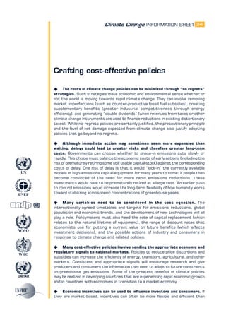 Climate Change INFORMATION SHEET
UNITAR
UNEP
WMO
WHO
UN
24
Crafting cost-effective policies
K The costs of climate change policies can be minimized through “no regrets”
strategies. Such strategies make economic and environmental sense whether or
not the world is moving towards rapid climate change. They can involve removing
market imperfections (such as counter-productive fossil fuel subsidies), creating
supplementary benefits (greater industrial competitiveness through energy
efficiency), and generating “double dividends” (when revenues from taxes or other
climate change instruments are used to finance reductions in existing distortionary
taxes). While no-regrets policies are certainly justified, the precautionary principle
and the level of net damage expected from climate change also justify adopting
policies that go beyond no regrets.
K Although immediate action may sometimes seem more expensive than
waiting, delays could lead to greater risks and therefore greater long-term
costs. Governments can choose whether to phase-in emissions cuts slowly or
rapidly. This choice must balance the economic costs of early actions (including the
risk of prematurely retiring some still usable capital stock) against the corresponding
costs of delay. One risk of delay is that it would “lock-in” the currently available
models of high-emissions capital equipment for many years to come; if people then
become convinced of the need for more rapid emissions reductions, these
investments would have to be prematurely retired at a large cost. An earlier push
to control emissions would increase the long-term flexibility of how humanity works
toward stabilizing atmospheric concentrations of greenhouse gases.
K Many variables need to be considered in the cost equation. The
internationally-agreed timetables and targets for emissions reductions, global
population and economic trends, and the development of new technologies will all
play a role. Policymakers must also heed the rate of capital replacement (which
relates to the natural lifetime of equipment), the range of discount rates that
economists use for putting a current value on future benefits (which affects
investment decisions), and the possible actions of industry and consumers in
response to climate change and related policies.
K Many cost-effective policies involve sending the appropriate economic and
regulatory signals to national markets. Policies to reduce price distortions and
subsidies can increase the efficiency of energy, transport, agricultural, and other
markets. Consistent and appropriate signals will encourage research and give
producers and consumers the information they need to adapt to future constraints
on greenhouse gas emissions. Some of the greatest benefits of climate policies
may be realized in developing countries that are experiencing rapid economic growth
and in countries with economies in transition to a market economy.
K Economic incentives can be used to influence investors and consumers. If
they are market-based, incentives can often be more flexible and efficient than
 
