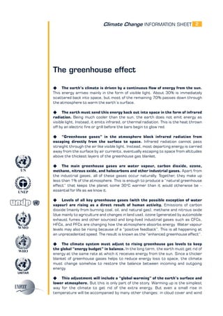 Climate Change INFORMATION SHEET
UNITAR
UNEP
WMO
WHO
UN
2
The greenhouse effect
K The earth’s climate is driven by a continuous flow of energy from the sun.
This energy arrives mainly in the form of visible light. About 30% is immediately
scattered back into space, but most of the remaining 70% passes down through
the atmosphere to warm the earth’s surface.
K The earth must send this energy back out into space in the form of infrared
radiation. Being much cooler than the sun, the earth does not emit energy as
visible light. Instead, it emits infrared, or thermal radiation. This is the heat thrown
off by an electric fire or grill before the bars begin to glow red.
K “Greenhouse gases” in the atmosphere block infrared radiation from
escaping directly from the surface to space. Infrared radiation cannot pass
straight through the air like visible light. Instead, most departing energy is carried
away from the surface by air currents, eventually escaping to space from altitudes
above the thickest layers of the greenhouse gas blanket.
K The main greenhouse gases are water vapour, carbon dioxide, ozone,
methane, nitrous oxide, and halocarbons and other industrial gases. Apart from
the industrial gases, all of these gases occur naturally. Together, they make up
less than 1% of the atmosphere. This is enough to produce a “natural greenhouse
effect” that keeps the planet some 30o
C warmer than it would otherwise be –
essential for life as we know it.
K Levels of all key greenhouse gases (with the possible exception of water
vapour) are rising as a direct result of human activity. Emissions of carbon
dioxide (mainly from burning coal, oil, and natural gas), methane and nitrous oxide
(due mainly to agriculture and changes in land use), ozone (generated by automobile
exhaust fumes and other sources) and long-lived industrial gases such as CFCs,
HFCs, and PFCs are changing how the atmosphere absorbs energy. Water vapour
levels may also be rising because of a “positive feedback”. This is all happening at
an unprecedented speed. The result is known as the “enhanced greenhouse effect”.
K The climate system must adjust to rising greenhouse gas levels to keep
the global “energy budget” in balance. In the long term, the earth must get rid of
energy at the same rate at which it receives energy from the sun. Since a thicker
blanket of greenhouse gases helps to reduce energy loss to space, the climate
must change somehow to restore the balance between incoming and outgoing
energy.
K This adjustment will include a “global warming” of the earth’s surface and
lower atmosphere. But this is only part of the story. Warming up is the simplest
way for the climate to get rid of the extra energy. But even a small rise in
temperature will be accompanied by many other changes: in cloud cover and wind
 