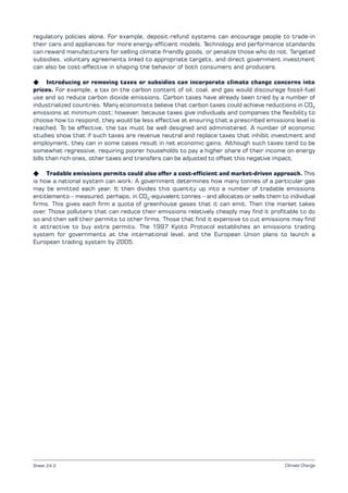 Climate Change
regulatory policies alone. For example, deposit-refund systems can encourage people to trade-in
their cars and appliances for more energy-efficient models. Technology and performance standards
can reward manufacturers for selling climate-friendly goods, or penalize those who do not. Targeted
subsidies, voluntary agreements linked to appropriate targets, and direct government investment
can also be cost-effective in shaping the behavior of both consumers and producers.
K Introducing or removing taxes or subsidies can incorporate climate change concerns into
prices. For example, a tax on the carbon content of oil, coal, and gas would discourage fossil-fuel
use and so reduce carbon dioxide emissions. Carbon taxes have already been tried by a number of
industrialized countries. Many economists believe that carbon taxes could achieve reductions in CO2
emissions at minimum cost; however, because taxes give individuals and companies the flexibility to
choose how to respond, they would be less effective at ensuring that a prescribed emissions level is
reached. To be effective, the tax must be well designed and administered. A number of economic
studies show that if such taxes are revenue neutral and replace taxes that inhibit investment and
employment, they can in some cases result in net economic gains. Although such taxes tend to be
somewhat regressive, requiring poorer households to pay a higher share of their income on energy
bills than rich ones, other taxes and transfers can be adjusted to offset this negative impact.
K Tradable emissions permits could also offer a cost-efficient and market-driven approach. This
is how a national system can work: A government determines how many tonnes of a particular gas
may be emitted each year. It then divides this quantity up into a number of tradable emissions
entitlements – measured, perhaps, in CO2
-equivalent tonnes – and allocates or sells them to individual
firms. This gives each firm a quota of greenhouse gases that it can emit. Then the market takes
over. Those polluters that can reduce their emissions relatively cheaply may find it profitable to do
so and then sell their permits to other firms. Those that find it expensive to cut emissions may find
it attractive to buy extra permits. The 1997 Kyoto Protocol establishes an emissions trading
system for governments at the international level, and the European Union plans to launch a
European trading system by 2005.
Sheet 24.2
 