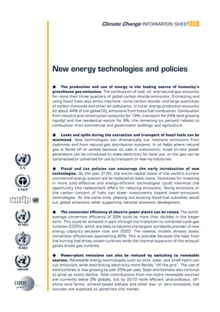 Climate Change INFORMATION SHEET
UNITAR
UNEP
WMO
WHO
UN
25
New energy technologies and policies
K The production and use of energy is the leading source of humanity’s
greenhouse gas emissions. The combustion of coal, oil, and natural gas accounts
for more than three quarters of global carbon dioxide emissions. Extracting and
using fossil fuels also emits methane, some carbon dioxide, and large quantities
of carbon monoxide and other air pollutants. In total, energy production accounts
for about 44% of the global CO2
emissions from fossil-fuel combustion. Combustion
from industry and construction accounts for 19%, transport for 24% (and growing
rapidly) and the residential sector for 8%; the remaining six percent relates to
combustion from commercial and government buildings and agriculture.
K Leaks and spills during the extraction and transport of fossil fuels can be
minimized. New technologies can dramatically cut methane emissions from
coalmines and from natural-gas distribution systems. In oil fields where natural
gas is flared off or vented because its sale is uneconomic, small on-site power
generators can be introduced to make electricity for local use, or the gas can be
compressed or converted for use by transport or near-by industries.
K Fiscal and tax policies can encourage the early introduction of new
technologies. By the year 2100, the entire capital stock of the world’s current
commercial energy system will be replaced at least twice. Incentives for investing
in more cost-effective and energy-efficient technologies could maximize the
opportunity this replacement offers for reducing emissions. Taxing emissions or
the carbon content of fuels can steer investments toward lower-emissions
technologies. At the same time, phasing out existing fossil-fuel subsidies would
cut global emissions while supporting national economic development.
K The conversion efficiency of electric power plants can be raised. The world-
average conversion efficiency of 30% could be more than doubled in the longer
term. This could be achieved in part through the transition to combined cycle gas
turbines (CCGTs), which are likely to become the largest worldwide provider of new
energy capacity between now and 2020. The newest models already boast
conversion efficiencies approaching 60%. This is possible because the heat from
the burning fuel drives steam turbines while the thermal expansion of the exhaust
gases drives gas turbines.
K Power-plant emissions can also be reduced by switching to renewable
sources. Renewable energy technologies such as wind, solar, and small hydro can
cut emissions while distributing electricity more flexibly “off the grid”. The use of
wind turbines is now growing by over 25% per year. Solar and biomass also continue
to grow as costs decline. Total contributions from non-hydro renewable sources
are currently below 2% globally, but by 2010 more efficient photovoltaics, off-
shore wind farms, ethanol-based biofuels and other low- or zero-emissions fuel
sources are expected to penetrate the market.
 