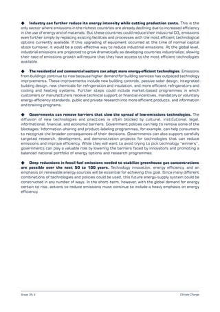 Climate Change
K Industry can further reduce its energy intensity while cutting production costs. This is the
only sector where emissions in the richest countries are already declining due to increased efficiency
in the use of energy and of materials. But these countries could reduce their industrial CO2
emissions
even further simply by replacing existing facilities and processes with the most efficient technological
options currently available. If this upgrading of equipment occurred at the time of normal capital
stock turnover, it would be a cost-effective way to reduce industrial emissions. At the global level,
industrial emissions are projected to grow dramatically as developing countries industrialize; slowing
their rate of emissions growth will require that they have access to the most efficient technologies
available.
K The residential and commercial sectors can adopt more energy-efficient technologies. Emissions
from buildings continue to rise because higher demand for building services has outpaced technology
improvements. These improvements include new building controls, passive solar design, integrated
building design, new chemicals for refrigeration and insulation, and more efficient refrigerators and
cooling and heating systems. Further steps could include market-based programmes in which
customers or manufacturers receive technical support or financial incentives, mandatory or voluntary
energy-efficiency standards, public and private research into more efficient products, and information
and training programs.
K Governments can remove barriers that slow the spread of low-emissions technologies. The
diffusion of new technologies and practices is often blocked by cultural, institutional, legal,
informational, financial, and economic barriers. Government policies can help to remove some of the
blockages. Information-sharing and product-labeling programmes, for example, can help consumers
to recognize the broader consequences of their decisions. Governments can also support carefully
targeted research, development, and demonstration projects for technologies that can reduce
emissions and improve efficiency. While they will want to avoid trying to pick technology “winners”,
governments can play a valuable role by lowering the barriers faced by innovators and promoting a
balanced national portfolio of energy options and research programmes.
K Deep reductions in fossil fuel emissions needed to stabilize greenhouse gas concentrations
are possible over the next 50 to 100 years. Technology innovation, energy efficiency, and an
emphasis on renewable energy sources will be essential for achieving this goal. Since many different
combinations of technologies and policies could be used, this future energy-supply system could be
constructed in any number of ways. In the short-term, however, with the global demand for energy
certain to rise, actions to reduce emissions must continue to include a heavy emphasis on energy
efficiency.
Sheet 25.2
 