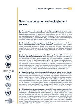 Climate Change INFORMATION SHEET
UNITAR
UNEP
WMO
WHO
UN
26
New transportation technologies and
policies
K The transport sector is a major and rapidly growing source of greenhouse
gas emissions. Carbon dioxide emissions from vehicles and transport equipment
are rising by a significant 2.5% per year. Transportation also contributes to local
and regional pollution problems through its emissions of carbon monoxide, lead,
sulfur oxides (SOx
) and nitrogen oxides (NOx
). This sector’s heavy reliance on liquid
fossil fuels makes controlling greenhouse gas emissions particularly difficult.
K Automobiles are the transport sector’s largest consumer of petroleum
and its largest source of carbon dioxide emissions. The developed world has the
highest per-capita ownership of private cars today (484 cars per 1,000 people in
North America in 1996, compared to 32 in South America), although developing
countries are expected to account for most of the future growth in automobile
use.
K New technologies can increase the efficiency of automobiles and reduce
emissions per kilometer traveled. New materials and designs can reduce a
vehicle’s mass and increase the efficiency at which it converts energy, thus lowering
the amount of energy required to move it. With improved transmission designs,
engines can operate closer to their optimal speed and load conditions. Technological
improvements in combustion-engine technology and in petroleum formulations
have already started to reduce per-vehicle emissions of both greenhouse gases
and conventional pollutants. Hybrid gasoline-electric vehicles now available on the
market are twice as energy efficient as regular vehicles of comparable size.
K Switching to less carbon-intensive fuels can also reduce carbon dioxide
emissions. The feasibility of operating vehicles on fuels other than gasoline has
been demonstrated in many countries. Biodiesel, supported by tax exemptions, is
gaining market share in Europe. Fuel cell-powered vehicles are developing rapidly
and are to enter the market in 2003. Biofuels produced from wood, energy crops,
and waste also promise to play any increasingly important role in the transport
sector. The use of hydrogen in vehicle combustion engines has been demonstrated
and is being further developed. These fuels and technologies can offer long-term
global climate benefits in tandem with immediate improvements in local air quality.
K Renewable energy technologies are becoming more and more competitive.
Renewable energy could one day offer cost-effective alternatives to petroleum-
based fuels. Electricity derived from hydroelectric, solar photovoltaics, wind
systems, and hydrogen fuel cells can power the movement of people and goods
with almost zero greenhouse gas emissions. The combustion of liquid fuels derived
from sustainably grown biomass does emit carbon, but an equal amount of carbon
is recaptured by the vegetation grown to make new biomass. The use of renewable
fuels in the transport sector can help to reduce new CO2
emissions while delivering
the degree of personal mobility that people desire.
 