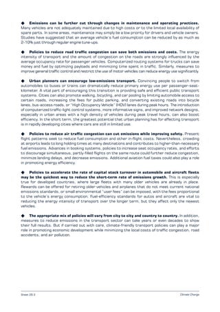 Climate Change
K Emissions can be further cut through changes in maintenance and operating practices.
Many vehicles are not adequately maintained due to high costs or to the limited local availability of
spare parts. In some areas, maintenance may simply be a low priority for drivers and vehicle owners.
Studies have suggested that an average vehicle’s fuel consumption can be reduced by as much as
2­10% just through regular engine tune-ups.
K Policies to reduce road traffic congestion can save both emissions and costs. The energy
intensity of transport and the amount of congestion on the roads are strongly influenced by the
average occupancy rate for passenger vehicles. Computerized routing systems for trucks can save
money and fuel by optimizing payloads and minimizing time spent in traffic. Similarly, measures to
improve general traffic control and restrict the use of motor vehicles can reduce energy use significantly.
K Urban planners can encourage low-emissions transport. Convincing people to switch from
automobiles to buses or trains can dramatically reduce primary energy use per passenger-seat-
kilometer. A vital part of encouraging this transition is providing safe and efficient public transport
systems. Cities can also promote walking, bicycling, and car pooling by limiting automobile access to
certain roads, increasing the fees for public parking, and converting existing roads into bicycle
lanes, bus-access roads, or “High Occupancy Vehicle” (HOV) lanes during peak hours. The introduction
of computerized traffic-light control systems, more informative signs, and improved network designs,
especially in urban areas with a high density of vehicles during peak travel hours, can also boost
efficiency. In the short term, the greatest potential that urban planning has for affecting transport
is in rapidly developing cities where cars are still in limited use.
K Policies to reduce air traffic congestion can cut emissions while improving safety. Present
flight patterns seek to reduce fuel consumption and other in-flight costs. Nevertheless, crowding
at airports leads to long holding times at many destinations and contributes to higher-than-necessary
fuel emissions. Advances in booking systems, policies to increase seat occupancy rates, and efforts
to discourage simultaneous, partly-filled flights on the same route could further reduce congestion,
minimize landing delays, and decrease emissions. Additional aviation fuel taxes could also play a role
in promoting energy efficiency.
K Policies to accelerate the rate of capital stock turnover in automobile and aircraft fleets
may be the quickest way to reduce the short-term rate of emissions growth. This is especially
true for developed countries, where large fleets with many older vehicles are already in place.
Rewards can be offered for retiring older vehicles and airplanes that do not meet current national
emissions standards, or small environmental “user fees” can be imposed, with the fees proportional
to the vehicle’s energy consumption. Fuel-efficiency standards for autos and aircraft are vital to
reducing the energy intensity of transport over the longer term, but they affect only the newest
vehicles.
K The appropriate mix of policies will vary from city to city and country to country. In addition,
measures to reduce emissions in the transport sector can take years or even decades to show
their full results. But if carried out with care, climate-friendly transport policies can play a major
role in promoting economic development while minimizing the local costs of traffic congestion, road
accidents, and air pollution.
Sheet 26.2
 