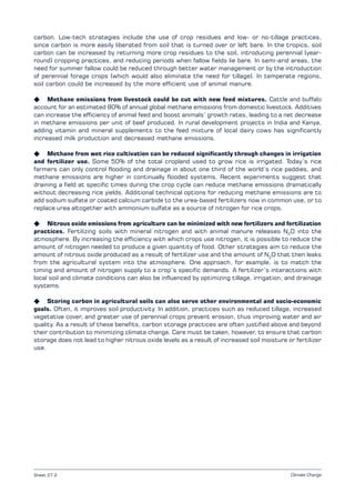 Climate Change
carbon. Low-tech strategies include the use of crop residues and low- or no-tillage practices,
since carbon is more easily liberated from soil that is turned over or left bare. In the tropics, soil
carbon can be increased by returning more crop residues to the soil, introducing perennial (year-
round) cropping practices, and reducing periods when fallow fields lie bare. In semi-arid areas, the
need for summer fallow could be reduced through better water management or by the introduction
of perennial forage crops (which would also eliminate the need for tillage). In temperate regions,
soil carbon could be increased by the more efficient use of animal manure.
K Methane emissions from livestock could be cut with new feed mixtures. Cattle and buffalo
account for an estimated 80% of annual global methane emissions from domestic livestock. Additives
can increase the efficiency of animal feed and boost animals’ growth rates, leading to a net decrease
in methane emissions per unit of beef produced. In rural development projects in India and Kenya,
adding vitamin and mineral supplements to the feed mixture of local dairy cows has significantly
increased milk production and decreased methane emissions.
K Methane from wet rice cultivation can be reduced significantly through changes in irrigation
and fertilizer use. Some 50% of the total cropland used to grow rice is irrigated. Today’s rice
farmers can only control flooding and drainage in about one third of the world’s rice paddies, and
methane emissions are higher in continually flooded systems. Recent experiments suggest that
draining a field at specific times during the crop cycle can reduce methane emissions dramatically
without decreasing rice yields. Additional technical options for reducing methane emissions are to
add sodium sulfate or coated calcium carbide to the urea-based fertilizers now in common use, or to
replace urea altogether with ammonium sulfate as a source of nitrogen for rice crops.
K Nitrous oxide emissions from agriculture can be minimized with new fertilizers and fertilization
practices. Fertilizing soils with mineral nitrogen and with animal manure releases N2
O into the
atmosphere. By increasing the efficiency with which crops use nitrogen, it is possible to reduce the
amount of nitrogen needed to produce a given quantity of food. Other strategies aim to reduce the
amount of nitrous oxide produced as a result of fertilizer use and the amount of N2
O that then leaks
from the agricultural system into the atmosphere. One approach, for example, is to match the
timing and amount of nitrogen supply to a crop’s specific demands. A fertilizer’s interactions with
local soil and climate conditions can also be influenced by optimizing tillage, irrigation, and drainage
systems.
K Storing carbon in agricultural soils can also serve other environmental and socio-economic
goals. Often, it improves soil productivity. In addition, practices such as reduced tillage, increased
vegetative cover, and greater use of perennial crops prevent erosion, thus improving water and air
quality. As a result of these benefits, carbon storage practices are often justified above and beyond
their contribution to minimizing climate change. Care must be taken, however, to ensure that carbon
storage does not lead to higher nitrous oxide levels as a result of increased soil moisture or fertilizer
use.
Sheet 27.2
 