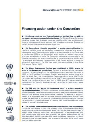 Climate Change INFORMATION SHEET
UNITAR
UNEP
WMO
WHO
UN
28
Financing action under the Convention
K Developing countries need financial resources so that they can address
the causes and consequences of climate change. The Climate Change Convention
therefore states that developed countries should provide “new and additional”
funds to help developing countries meet their treaty commitments. Support can
come from both bilateral and multilateral sources.
K The Convention’s “financial mechanism” is a major source of funding. Its
role is to transfer funds and technology to developing countries on a grant or
concessional basis. The mechanism is guided by, and accountable to, the Conference
of the Parties (COP) to the Convention, which decides on policies, programme
priorities, and eligibility criteria. The Convention states that the operation of the
financial mechanism can be entrusted to one or more international entities with
“an equitable and balanced representation of all Parties within a transparent
system of governance”. The COP has given this responsibility to the Global
Environment Facility (GEF).
K The Global Environment Facility was established in 1990, before the
start of the Convention negotiations. The idea of an international mechanism
to support projects benefiting the global environment was first discussed in
1987 by the Brundtland Commission. The GEF was launched several years later
with the World Bank, the United Nations Development Programme (UNDP), and
the United Nations Environment Programme (UNEP) as implementing agencies.
By the time the Earth Summit was held in 1992, the GEF was considered a
possible source of funds for implementation of the biodiversity and climate change
conventions.
K The GEF pays the “agreed full incremental costs” of projects to protect
the global environment. GEF funds complement regular development assistance,
offering developing countries the opportunity to incorporate environmentally-friendly
features that address global environmental concerns. For example, if a country
invests in a new power plant to promote economic development, the GEF may
provide the additional, or incremental, funds needed to buy equipment for reducing
the emissions of greenhouse gases. In this way, GEF funds normally cover only a
portion of a project’s entire costs.
K The available funds are based on voluntary contributions from governments.
During the “pilot phase” of 1991-94, the GEF trust fund contained some $800
million from participating governments. When the GEF was later restructured to
make it more universal, democratic, and transparent, it was replenished from
July 1994 through June 1998 with $2 billion. The second replenishment for the
four-year period ending June 2002 was based on pledges totaling $2.75 billion.
Pledges for the four-year period that started in July 2002 total $2.92 billion
from 32 donor countries.
 