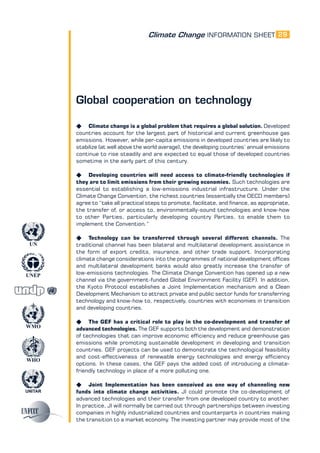 Climate Change INFORMATION SHEET
UNITAR
UNEP
WMO
WHO
UN
29
Global cooperation on technology
K Climate change is a global problem that requires a global solution. Developed
countries account for the largest part of historical and current greenhouse gas
emissions. However, while per-capita emissions in developed countries are likely to
stabilize (at well above the world average), the developing countries’ annual emissions
continue to rise steadily and are expected to equal those of developed countries
sometime in the early part of this century.
K Developing countries will need access to climate-friendly technologies if
they are to limit emissions from their growing economies. Such technologies are
essential to establishing a low-emissions industrial infrastructure. Under the
Climate Change Convention, the richest countries (essentially the OECD members)
agree to “take all practical steps to promote, facilitate, and finance, as appropriate,
the transfer of, or access to, environmentally-sound technologies and know-how
to other Parties, particularly developing country Parties, to enable them to
implement the Convention.”
K Technology can be transferred through several different channels. The
traditional channel has been bilateral and multilateral development assistance in
the form of export credits, insurance, and other trade support. Incorporating
climate change considerations into the programmes of national development offices
and multilateral development banks would also greatly increase the transfer of
low-emissions technologies. The Climate Change Convention has opened up a new
channel via the government-funded Global Environment Facility (GEF). In addition,
the Kyoto Protocol establishes a Joint Implementation mechanism and a Clean
Development Mechanism to attract private and public sector funds for transferring
technology and know-how to, respectively, countries with economies in transition
and developing countries.
K The GEF has a critical role to play in the co-development and transfer of
advanced technologies. The GEF supports both the development and demonstration
of technologies that can improve economic efficiency and reduce greenhouse gas
emissions while promoting sustainable development in developing and transition
countries. GEF projects can be used to demonstrate the technological feasibility
and cost-effectiveness of renewable energy technologies and energy efficiency
options. In these cases, the GEF pays the added cost of introducing a climate-
friendly technology in place of a more polluting one.
K Joint Implementation has been conceived as one way of channeling new
funds into climate change activities. JI could promote the co-development of
advanced technologies and their transfer from one developed country to another.
In practice, JI will normally be carried out through partnerships between investing
companies in highly industrialized countries and counterparts in countries making
the transition to a market economy. The investing partner may provide most of the
 