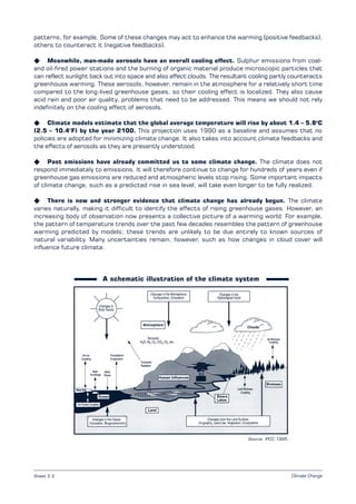 Climate Change
A schematic illustration of the climate system
Source: IPCC 1995.
patterns, for example. Some of these changes may act to enhance the warming (positive feedbacks),
others to counteract it (negative feedbacks).
K Meanwhile, man-made aerosols have an overall cooling effect. Sulphur emissions from coal­
and oil­fired power stations and the burning of organic material produce microscopic particles that
can reflect sunlight back out into space and also affect clouds. The resultant cooling partly counteracts
greenhouse warming. These aerosols, however, remain in the atmosphere for a relatively short time
compared to the long-lived greenhouse gases, so their cooling effect is localized. They also cause
acid rain and poor air quality, problems that need to be addressed. This means we should not rely
indefinitely on the cooling effect of aerosols.
K Climate models estimate that the global average temperature will rise by about 1.4 – 5.8o
C
(2.5 – 10.4°F) by the year 2100. This projection uses 1990 as a baseline and assumes that no
policies are adopted for minimizing climate change. It also takes into account climate feedbacks and
the effects of aerosols as they are presently understood.
K Past emissions have already committed us to some climate change. The climate does not
respond immediately to emissions. It will therefore continue to change for hundreds of years even if
greenhouse gas emissions are reduced and atmospheric levels stop rising. Some important impacts
of climate change, such as a predicted rise in sea level, will take even longer to be fully realized.
K There is new and stronger evidence that climate change has already begun. The climate
varies naturally, making it difficult to identify the effects of rising greenhouse gases. However, an
increasing body of observation now presents a collective picture of a warming world. For example,
the pattern of temperature trends over the past few decades resembles the pattern of greenhouse
warming predicted by models; these trends are unlikely to be due entirely to known sources of
natural variability. Many uncertainties remain, however, such as how changes in cloud cover will
influence future climate.
Sheet 2.2
 