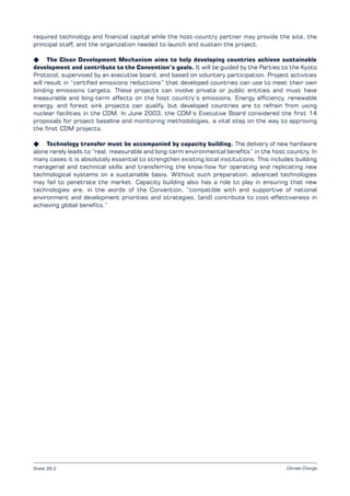 Climate ChangeSheet 29.2
required technology and financial capital while the host-country partner may provide the site, the
principal staff, and the organization needed to launch and sustain the project.
K The Clean Development Mechanism aims to help developing countries achieve sustainable
development and contribute to the Convention’s goals. It will be guided by the Parties to the Kyoto
Protocol, supervised by an executive board, and based on voluntary participation. Project activities
will result in “certified emissions reductions” that developed countries can use to meet their own
binding emissions targets. These projects can involve private or public entities and must have
measurable and long-term affects on the host country’s emissions. Energy efficiency, renewable
energy, and forest sink projects can qualify, but developed countries are to refrain from using
nuclear facilities in the CDM. In June 2003, the CDM’s Executive Board considered the first 14
proposals for project baseline and monitoring methodologies, a vital step on the way to approving
the first CDM projects.
K Technology transfer must be accompanied by capacity building. The delivery of new hardware
alone rarely leads to “real, measurable and long-term environmental benefits” in the host country. In
many cases it is absolutely essential to strengthen existing local institutions. This includes building
managerial and technical skills and transferring the know-how for operating and replicating new
technological systems on a sustainable basis. Without such preparation, advanced technologies
may fail to penetrate the market. Capacity building also has a role to play in ensuring that new
technologies are, in the words of the Convention, “compatible with and supportive of national
environment and development priorities and strategies, [and] contribute to cost-effectiveness in
achieving global benefits.”
 